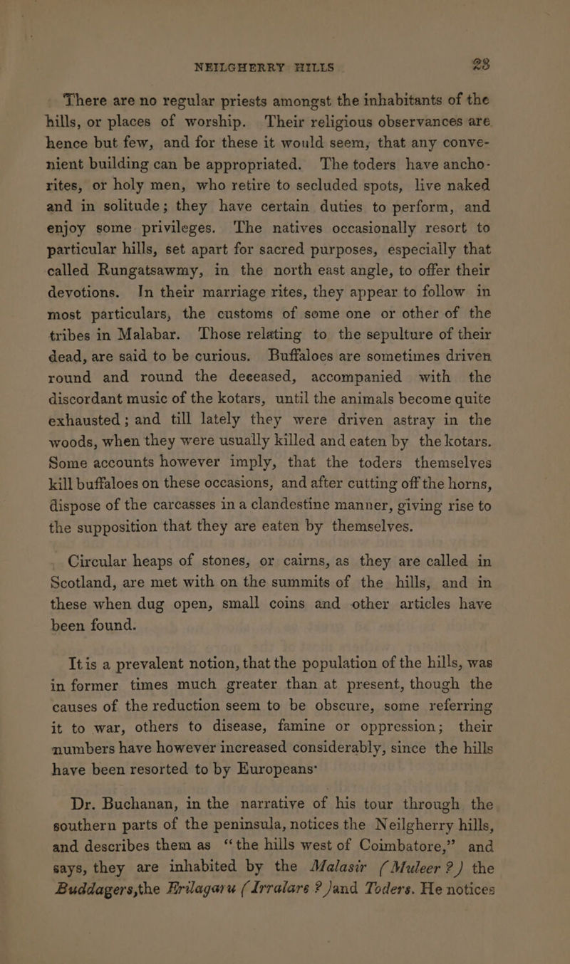There are no regular priests amongst the inhabitants of the hills, or places of worship. Their religious observances are. hence but few, and for these it would seem, that any conve- nient building can be appropriated. The toders have ancho- rites, or holy men, who retire to secluded spots, live naked and in solitude; they have certain duties to perform, and enjoy some privileges. ‘The natives occasionally resort to particular hills, set apart for sacred purposes, especially that called Rungatsawmy, in the north east angle, to offer their devotions. In their marriage rites, they appear to follow in most particulars, the customs of some one or other of the tribes in Malabar. Those relating to the sepulture of their dead, are said to be curious. Buffaloes are sometimes driven round and round the deeeased, accompanied with the discordant music of the kotars, until the animals become quite exhausted ; and till lately they were driven astray in the woods, when they were usually killed and eaten by the kotars. Some accounts however imply, that the toders themselves kill buffaloes on these occasions, and after cutting off the horns, dispose of the carcasses in a clandestine manner, giving rise to the supposition that they are eaten by themselves. _ Circular heaps of stones, or cairns, as they are called in Scotland, are met with on the summits of the hills, and in these when dug open, small coins and other articles have been found. Itis a prevalent notion, that the population of the hills, was in former times much greater than at present, though the causes of the reduction seem to be obscure, some referring it to war, others to disease, famine or oppression; their numbers have however increased considerably, since the hills have been resorted to by Europeans: Dr. Buchanan, in the narrative of his tour through the southern parts of the peninsula, notices the Neilgherry hills, and describes them as ‘the hills west of Coimbatore,” and says, they are inhabited by the Malasir (Muleer ?) the Buddagers,the Hrilagaru (Irralare ? and Toders. He notices