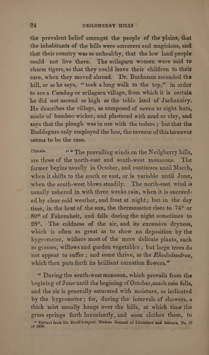 the prevalent belief amongst the people of the plains, that the inhabitants of the hills were sorcerers and magicians, and that their country was so unhealthy, that the low land people could not live there. The erilagaru women were said to charm tigers, so that they could leave their children to their care, when they moved abroad. Dr. Buchanan ascended the hill, or ashe says, ‘took along walk to the top,” in order to seea Cambay or erilagaru village, from which it is certain he did not ascend as high as the table land of Jackanairy. He describes the village, as composed of seven or eight huts, made of bamboo wicker, and plastered with mud or clay, and says that the plough wasin use with the toders ; but that the Buddagurs only employed the hoe, the reverse of this however seems to be the case. amg ««* The prevailing winds on the Neilgherry hills, are those of the north-east and south-west monsoons. ‘The former begins usually in October, and continues until March, when it shifts to the south or east, or is variable until June, when the south-west blows steadily. The north-east wind is usually ushered in with three weeks rain, when it is succeed- ed by clear cold weather, and frost at night; but in the day time, in the heat of the sun, the thermometer rises to 75° or 80° of Fahrenheit, and falls during the night sometimes to 28°. The coldness of the air, and its excessive dryness, which is often so great as to show no deposition by the hygrometer, withers most of the more delicate plants, such as grasses, willows and garden vegetables ; but large trees do not appear to suffer ; and some thrive, as the Rhododendron, which then puts forth its brilliant carnation flowers.” “‘ During the south-west monsoon, which prevails from the begining of June until the begining of October,much rain falls, and the air is generally saturated with moisture, as indicated by the hygrometer; for, during the intervals of showers, a thick mist usually hangs over the hills, at which time the grass springs forth luxuriantly, and soon clothes them, to <p Extract from Dr. Birch’s report, Madras Journal of Literature and Science, No. 20 ° : .