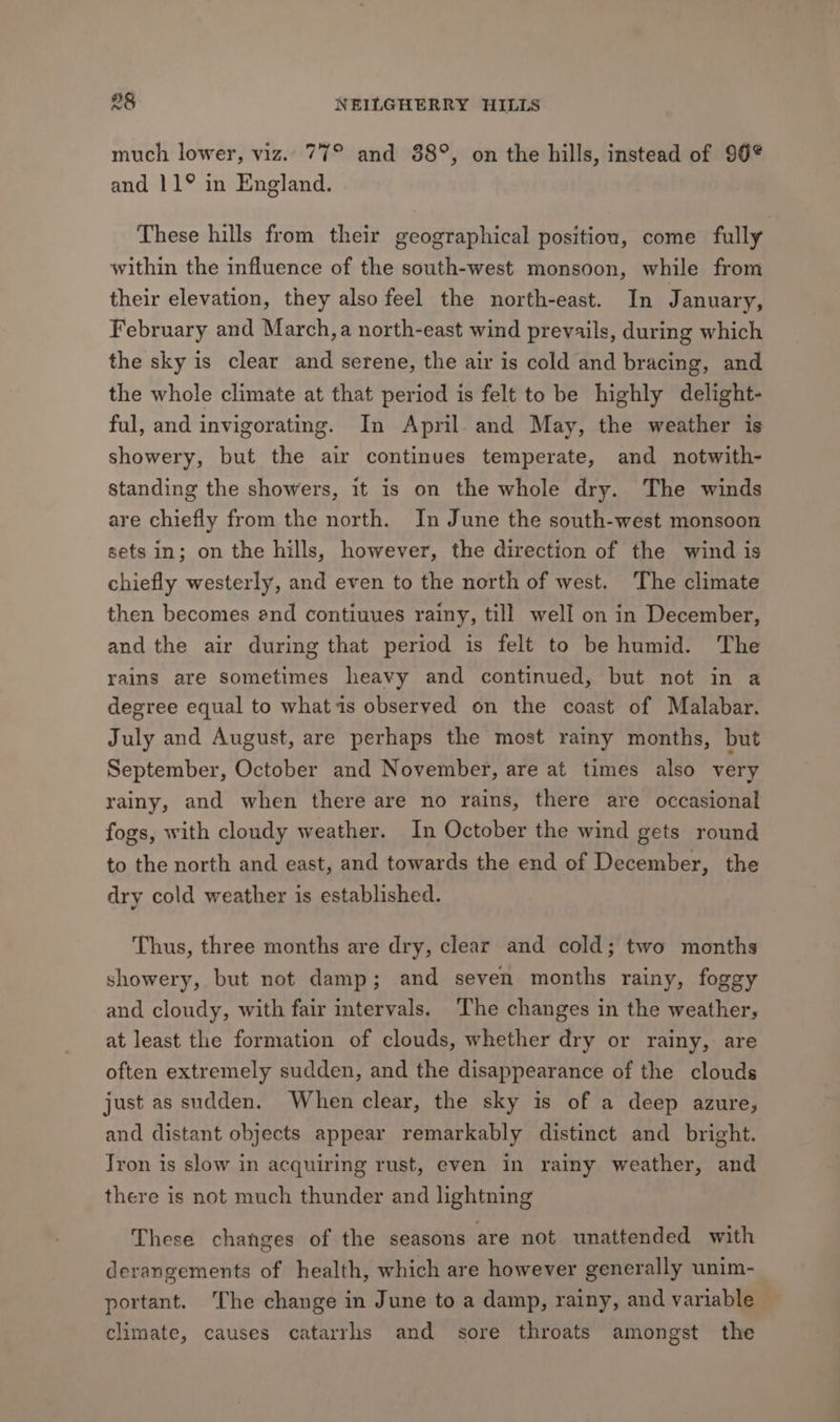 much lower, viz. 77° and 88°, on the hills, instead of 96° and 11° in England. These hills from their geographical position, come fully within the influence of the south-west monsoon, while from their elevation, they also feel the north-east. In January, February and March,a north-east wind prevails, during which the sky is clear and serene, the air is cold and bracing, and the whole climate at that period is felt to be highly delight- ful, and invigorating. In April. and May, the weather is showery, but the air continues temperate, and notwith- standing the showers, it is on the whole dry. The winds are chiefly from the north. In June the south-west monsoon sets in; on the hills, however, the direction of the wind is chiefly westerly, and even to the north of west. The climate then becomes end contiuues rainy, till well on in December, and the air during that period is felt to be humid. The rains are sometimes heavy and continued, but not in a degree equal to whatis observed on the coast of Malabar. July and August, are perhaps the most rainy months, but September, October and November, are at times also very rainy, and when there are no rains, there are occasional fogs, with cloudy weather. In October the wind gets round to the north and east, and towards the end of December, the dry cold weather is established. Thus, three months are dry, clear and cold; two months showery, but not damp; and seven months rainy, foggy and cloudy, with fair intervals. The changes in the weather, at least the formation of clouds, whether dry or rainy, are often extremely sudden, and the disappearance of the clouds just as sudden. When clear, the sky is of a deep azure, and distant objects appear remarkably distinct and bright. Tron is slow in acquiring rust, even in rainy weather, and there is not much thunder and lightning These changes of the seasons are not unattended with derangements of health, which are however generally unim- portant. The change in June to a damp, rainy, and variable climate, causes catarrhs and sore throats amongst the