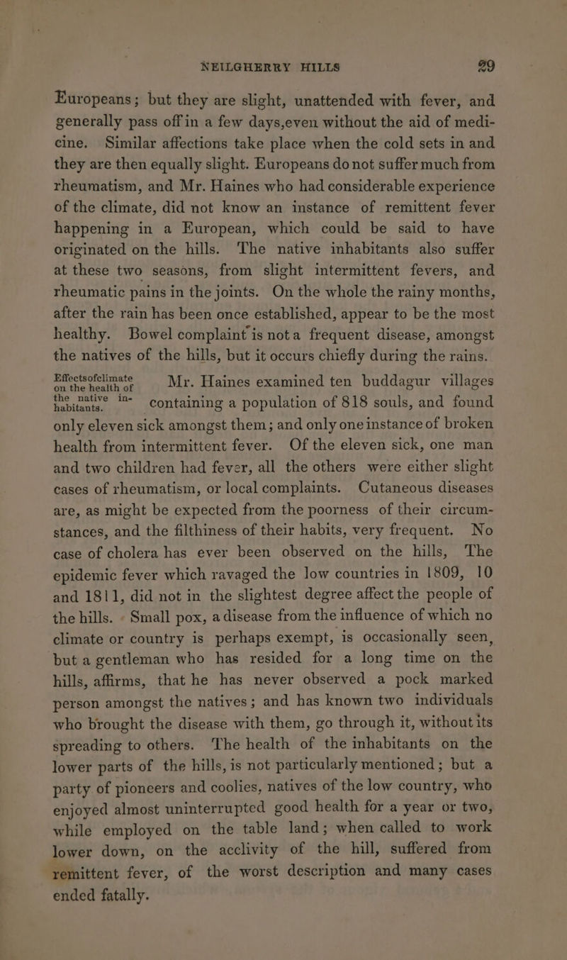 Europeans; but they are slight, unattended with fever, and generally pass off in a few days,even without the aid of medi- cine. Similar affections take place when the cold sets in and they are then equally slight. Europeans do not suffer much from rheumatism, and Mr. Haines who had considerable experience of the climate, did not know an instance of remittent fever happening in a European, which could be said to have originated on the hills. The native imhabitants also suffer at these two seasons, from slight intermittent fevers, and rheumatic pains in the joints. On the whole the rainy months, after the rain has been once established, appear to be the most healthy. Bowel complaint is nota frequent disease, amongst the natives of the hills, but it occurs chiefly during the rains. Effectsofclimate hie : ; BP ha ron 5 Mr. Haines examined ten buddagur villages the pative in- containing a population of 818 souls, and found only eleven sick amongst them; and only one instance of broken health from intermittent fever. Of the eleven sick, one man and two children had fever, all the others were either slight cases of rheumatism, or local complaints. Cutaneous diseases are, as might be expected from the poorness of their circum- stances, and the filthiness of their habits, very frequent. No case of cholera has ever been observed on the hills, The epidemic fever which ravaged the low countries in 1809, 10 and 1811, did not in the slightest degree affect the people of the hills. . Small pox, adisease from the influence of which no climate or country is perhaps exempt, is occasionally seen, ‘but a gentleman who has resided for a long time on the hills, affirms, that he has never observed a pock marked person amongst the natives; and has known two individuals who brought the disease with them, go through it, without its spreading to others. The health of the inhabitants on the lower parts of the hills, is not particularly mentioned; but a party of pioneers and coolies, natives of the low country, who enjoyed almost uninterrupted good health for a year or two, while employed on the table land; when called to work lower down, on the acclivity of the hill, suffered from remittent fever, of the worst description and many cases ended fatally.