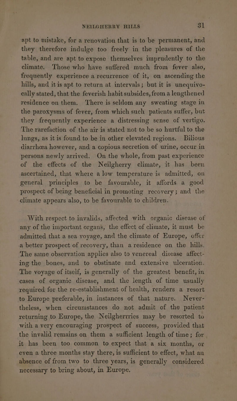 apt to mistake, for a renovation that is to be permanent, and they therefore indulge too freely in the pleasures of the table, and are apt to expose themselves imprudently to the climate. ‘Those who have suffered much from fever also, frequently experience a recurrence of it, on ascending the hills, and itis apt to return at intervals; but it is unequivo- cally stated, that the feverish habit subsides, from a lengthened residence on them. ‘There is seldom any sweating stage in the paroxysms of fever, from which such patients suffer, but they frequently experience a distressing sense of vertigo. The rarefaction of the air is stated not to be so hurtful to the lungs, as it is found to be in other elevated regions. Bilious diarrhoea however, and a copious secretion of urine, occur in persons newly arrived. On the whole, from past experience of the effects of the Neilgherry climate, it has been ascertained, that where a low temperature is admitted, on general principles to be favourable, it affords a good prospect of being beneficial in promoting recovery; and the climate appears also, to be favourable to children. With respect to invalids, affected with organic disease of any of the important organs, the effect of climate, it must be admitted that a sea voyage, and the climate of Europe, offer a better prospect of recovery, than a residence on the hills. ‘The same observation applies also to venereal disease affect- ing the bones, and to obstinate and extensive ulceration. The voyage of itself, is generally of the greatest benefit, in cases of organic disease, and the length of time usually required for the re-establishment of health, renders a resort to Europe preferable, in instances of that nature. Never- theless, when circumstances do not admit of the patient returning to Europe, the Neilgherrries may be resorted to with a very encouraging prospect of success, provided that the invalid remains on them a sufficient length of time; for it has been too common to expect that a six months, or even a three months stay there, is sufficient to effect, what an absence of from two to three years, is generally considered necessary to bring about, in Europe.
