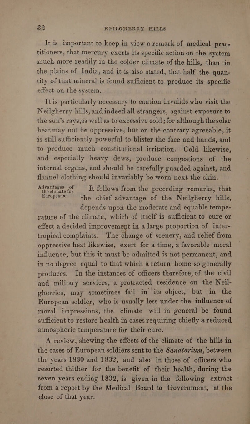 It is important to keep in view aremark of medical prace titioners, that mercury exerts its specific action on the system much more readily in the colder climate of the hills, than in the plains of India, and it is also stated, that half the quan- tity of that mineral is found sufficient to produce its specific effect on the system. It is particularly necessary to caution invalids who visit the Neilgherry hills, and indeed all strangers, against exposure to the sun’s rays,as well as to excessive cold ; for although the solar heat may not be oppressive, but on the contrary agreeable, it is still sufficiently powerful to blister the face and hands, and to produce much constitutional irritation. Cold likewise, and especially heavy dews, produce congestions of the internal organs, and should be carefully guarded against, and flannel clothing should invariably be worn next the skin. Advantages of 3 Pieper Re. It follows from the preceding remarks, that Europeans. the chief advantage of the Neilgherry hills, depends upon the moderate and equable tempe- rature of the climate, which of itself is sufficient to cure or effect a decided improvement in a large proportion of inter- tropical complaints. ‘The change of scenery, and relief from oppressive heat likewise, exert for a time, a favorable moral influence, but this it must be admitted is not permanent, and in no degree equal to that which areturn home so generally produces. In the instances of officers therefore, of the civil and military services, a protracted residence on the Neil- gherries, may sometimes fail in its object, but in the European soldier, who is usually less under the influence of moral impressions, the climate will in general be found sufficient to restore health in cases requiring chiefly a reduced atmospheric temperature for their cure. A review, shewing the effects of the climate of the hills in the cases of European soldiers sent to the Sanatarium, between the years 1830 and 1832, and also in those of officers who resorted thither for the benefit of their health, during the seven years ending 1832, is given in the following extract from a report by the Medical Board to Government, at the close of that year.