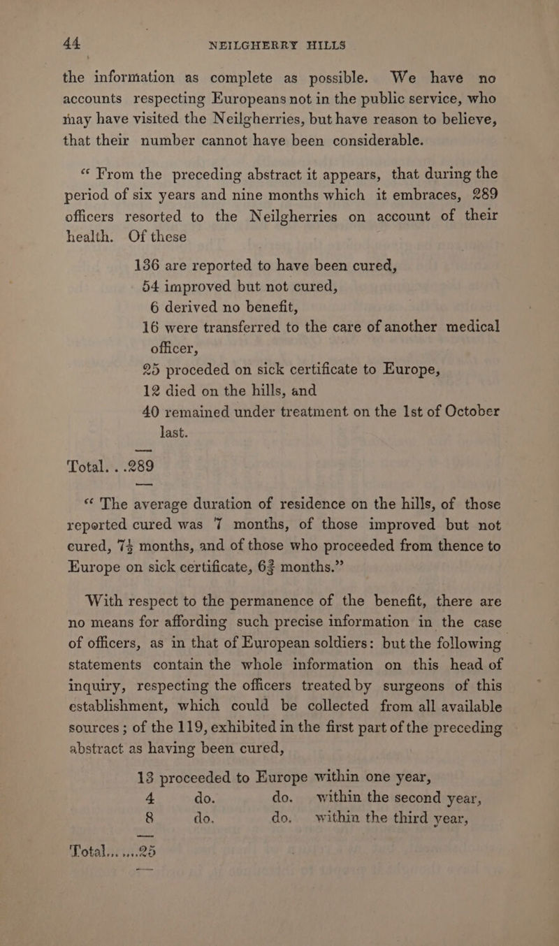 the information as complete as possible. We have no accounts respecting Europeans not in the public service, who may have visited the Neilgherries, but have reason to believe, that their number cannot have been considerable. “From the preceding abstract it appears, that during the period of six years and nine months which it embraces, 289 officers resorted to the Neilgherries on account of their health. Of these 136 are reported to have been cured, 54 improved but not cured, 6 derived no benefit, 16 were transferred to the care of another medical officer, 25 proceded on sick certificate to Europe, 12 died on the hills, and 40 remained under treatment on the Ist of October last. — Total. . .289 eee ** The average duration of residence on the hills, of those reported cured was 7 months, of those improved but not cured, 74 months, and of those who proceeded from thence to Europe on sick certificate, 63 months.” With respect to the permanence of the benefit, there are no means for affording such precise information in the case of officers, as in that of European soldiers: but the following statements contain the whole information on this head of inquiry, respecting the officers treated by surgeons of this establishment, which could be collected from all available sources ; of the 119, exhibited in the first part of the preceding abstract as having been cured, 13 proceeded to Europe within one year, 4 do. do. within the second year, 8 do. do. within the third year, eee Total... 25 ow