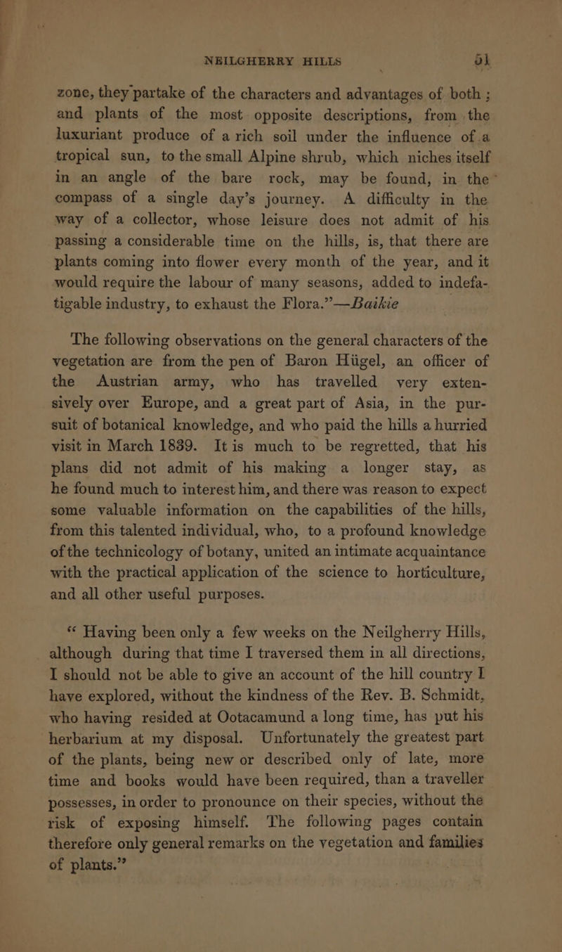 NEILGHERRY HILLS ok zone, they partake of the characters and advantages of both ; and plants of the most opposite descriptions, from the luxuriant produce of a rich soil under the influence of.a tropical sun, to the small Alpine shrub, which niches itself in an angle of the bare rock, may be found, in the’ compass of a single day’s journey. A difficulty in the way of a collector, whose leisure does not admit of his passing a considerable time on the hills, is, that there are plants coming into flower every month of the year, and it tigable industry, to exhaust the Flora.” —Baikie The following observations on the general characters of the vegetation are from the pen of Baron Hiigel, an officer of the Austrian army, who has travelled very exten- sively over Europe, and a great part of Asia, in the pur- suit of botanical knowledge, and who paid the hills a hurried visit in March 1839. It is much to be regretted, that his plans did not admit of his making a longer stay, as he found much to interest him, and there was reason to expect some valuable information on the capabilities of the hills, from this talented individual, who, to a profound knowledge of the technicology of botany, united an intimate acquaintance with the practical application of the science to horticulture, and all other useful purposes. ** Having been only a few weeks on the Neilgherry Hills, although during that time I traversed them in all directions, I should not be able to give an account of the hill country I have explored, without the kindness of the Rev. B. Schmidt, who haying resided at Ootacamund a long time, has put his herbarium at my disposal. Unfortunately the greatest part of the plants, being new or described only of late, more time and books would have been required, than a traveller possesses, in order to pronounce on their species, without the risk of exposing himself. The following pages contain therefore only general remarks on the vegetation and families of plants.”