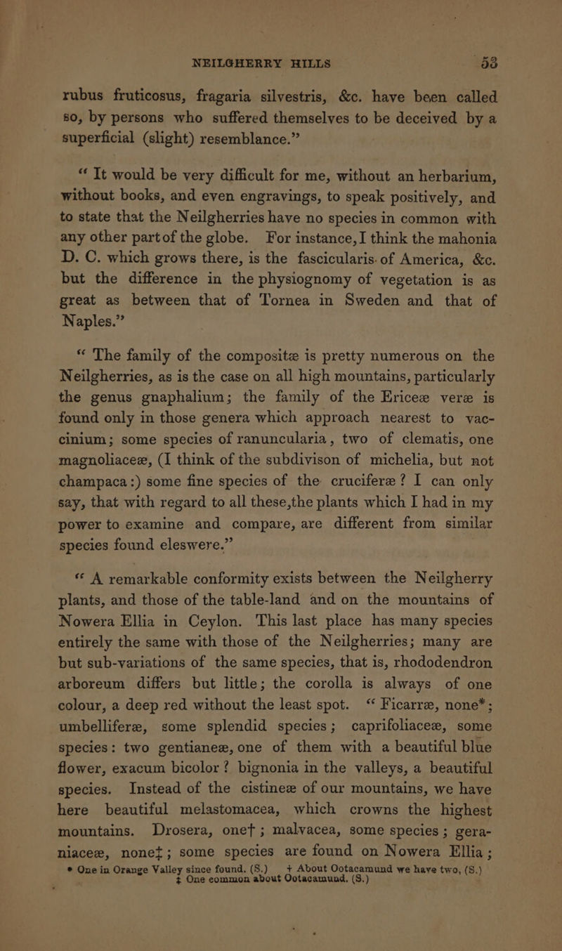 rubus fruticosus, fragaria silvestris, &amp;c. have been called 80, by persons who suffered themselves to be deceived by a superficial (slight) resemblance.” “ It would be very difficult for me, without an herbarium, without books, and even engravings, to speak positively, and to state that the Neilgherries have no species in common with any other partof the globe. For instance, I think the mahonia D. C. which grows there, is the fascicularis.of America, &amp;c. but the difference in the physiognomy of vegetation is as great as between that of Tornea in Sweden and that of Naples.” * The family of the composite is pretty numerous on the Neilgherries, as is the case on all high mountains, particularly the genus gnaphalium; the family of the Ericee vere is found only in those genera which approach nearest to vac- cinium; some species of ranuncularia, two of clematis, one magnoliacee, (I think of the subdivison of michelia, but not champaca:) some fine species of the crucifere? 1 can only say, that with regard to all these,the plants which I had in my power to examine and compare, are different from similar species found eleswere.” « A remarkable conformity exists between the Neilgherry plants, and those of the table-land and on the mountains of Nowera Ellia in Ceylon. This last place has many species entirely the same with those of the Neilgherries; many are but sub-variations of the same species, that is, rhododendron arboreum differs but little; the corolla is always of one colour, a deep red without the least spot. “* Ficarre, none*; umbellifere, some splendid species; caprifoliacee, some species: two gentianee, one of them with a beautiful blue flower, exacum bicolor? bignonia in the valleys, a beautiful species. Instead of the cistinee of our mountains, we have here beautiful melastomacea, which crowns the highest mountains. Drosera, oneft; malvacea, some species ; gera- niacez, nonet; some species are found on Nowera Ellia ; ® One in Or Valley since found. (S8.) + About Ootacamund we have two, (S.) ont lees z One eommon about Ootacamund, (S.)