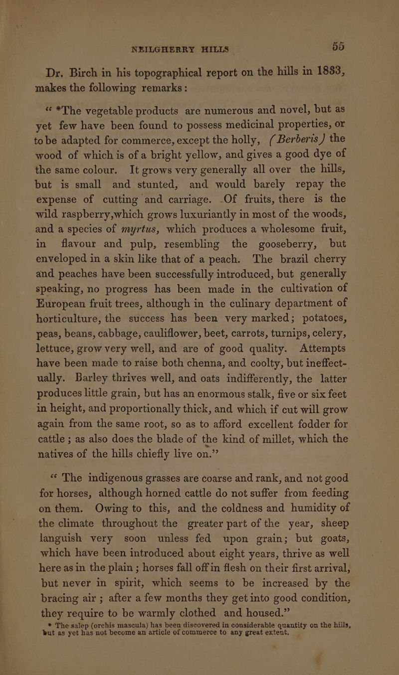 Dr. Birch in his topographical report on the hills in 1883, makes the following remarks: « *The vegetable products are numerous and novel, but as yet few have been found to possess medicinal properties, or tobe adapted for commerce, except the holly, (Berberis ) the wood of which is of a bright yellow, and gives a good dye of the same colour. It grows very generally all over the hills, but is small and stunted, and would barely repay the expense of cutting and carriage. -Of fruits, there is the wild raspberry,which grows luxuriantly in most of the woods, and a species of myrtus, which produces a wholesome fruit, in flavour and pulp, resembling the gooseberry, but enveloped in a skin like that of a peach. The brazil cherry and. peaches have been successfully introduced, but generally speaking, no progress has been made in the cultivation of European fruit trees, although in the culinary department of horticulture, the success has been very marked; potatoes, peas, beans, cabbage, cauliflower, beet, carrots, turnips, celery, lettuce, grow very well, and are of good quality. Attempts have been made to raise both chenna, and coolty, but ineffect- ually. Barley thrives well, and oats indifferently, the latter produces little grain, but has an enormous stalk, five or six feet in height, and proportionally thick, and which if cut will grow again from the same root, so as to afford excellent fodder for cattle ; as also does the blade of the kind of millet, which the natives of the hills chiefly live on.” “ The indigenous grasses are coarse and rank, and not good for horses, although horned cattle do not suffer from feeding on them. Owing to this, and the coldness and humidity of the climate throughout the greater part of the year, sheep languish very soon unless fed upon grain; but goats, which have been introduced about eight years, thrive as well here as in the plain ; horses fall offin flesh on their first arrival, but never in spirit, which seems to be increased by the bracing air ; after a few months they get into good condition, they require to be warmly clothed and housed.” * The salep (orchis mascula) has been discovered in considerable quantity on the hiils, tut as yet has not become an article of commerce to any great extent.
