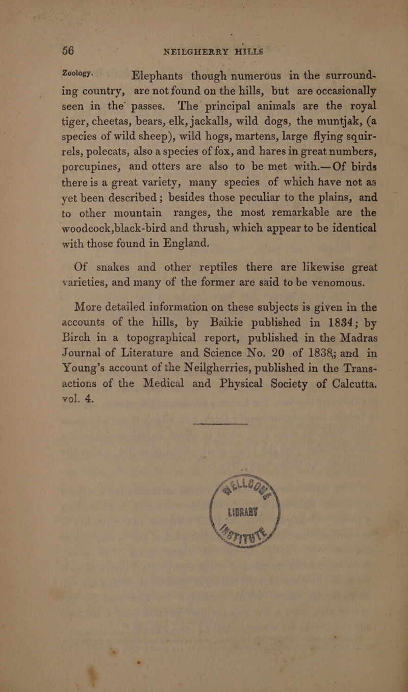 Ue Serta NEILGHERRY HILLS sick a Elephants though numerous in the surround- ing country, are not found on the hills, but are occasionally seen in the’ passes. ‘The principal animals are the royal tiger, cheetas, bears, elk, jackalls, wild dogs, the muntjak, (a species of wild sheep), wild hogs, martens, large flying squir- rels, polecats, also a species of fox, and hares in great numbers, porcupines, and otters are also to be met with.—Of birds there is a great variety, many species of which have not as yet been described ; besides those peculiar to the plains, and to other mountain ranges, the most remarkable are the woodcock,black-bird and thrush, which appear to be identical with those found in England. Of snakes and other reptiles there are likewise great varieties, and many of the former are said to be venomous. More detailed information on these subjects is given in the accounts of the hills, by Baikie published in 1834; by Birch in a topographical report, published in the Madras Journal of Literature and Science No. 20 of 1838; and in Young’s account of the Neilgherries, published in the Trans- actions of the Medical and Physical Society of Calcutta. vol. 4. AIBRARY Se. ~%., s a% ea FI FAY le Oe
