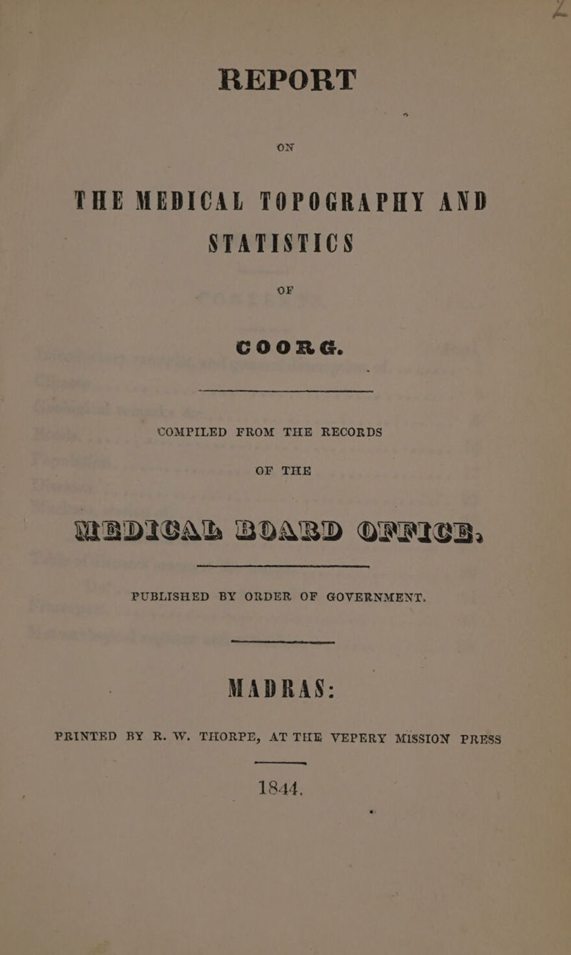 REPORT THE MEDICAL TOPOGRAPHY AND STATISTICS OF COORG. COMPILED FROM THE RECORDS OF THE WEDICAL BOARD ONTICE, PUBLISHED BY ORDER OF GOVERNMENT. MADRAS: PRINTED BY R. W. THORPE, AT THE VEPERY MISSION PRESS 1844,