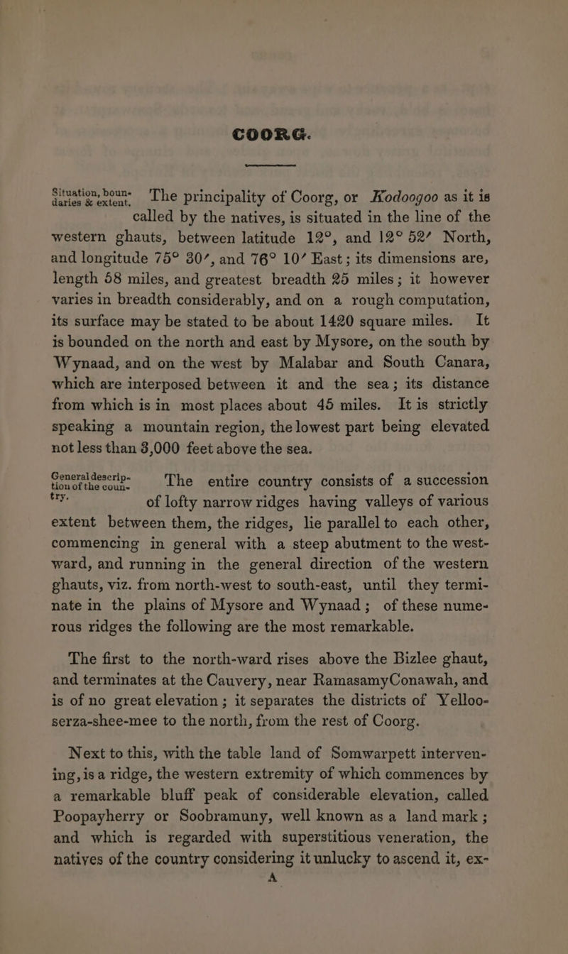 situation, bouns The principality of Coorg, or Hodoogoo as it is called by the natives, is situated in the line of the western ghauts, between latitude 12°, and 12° 52’ North, and longitude 75° 80’, and 76° 10’ East ; its dimensions are, length 58 miles, and greatest breadth 25 miles; it however varies in breadth considerably, and on a rough computation, its surface may be stated to be about 1420 square miles. It is bounded on the north and east by Mysore, on the south by Wynaad, and on the west by Malabar and South Canara, which are interposed between it and the sea; its distance from which is in most places about 45 miles. It is strictly speaking a mountain region, the lowest part being elevated not less than 3,000 feet above the sea. foncuidescrip- § The entire country consists of a succession yf of lofty narrow ridges having valleys of various extent between them, the ridges, lie parallel to each other, commencing in general with a steep abutment to the west- ward, and running in the general direction of the western ghauts, viz. from north-west to south-east, until they termi- nate in the plains of Mysore and Wynaad; of these nume- rous ridges the following are the most remarkable. The first to the north-ward rises above the Bizlee ghaut, and terminates at the Cauvery, near RamasamyConawah, and is of no great elevation ; it separates the districts of Yelloo- serza-shee-mee to the north, from the rest of Coorg. Next to this, with the table land of Somwarpett interven- ing, isa ridge, the western extremity of which commences by a remarkable bluff peak of considerable elevation, called Poopayherry or Soobramuny, well known as a land mark ; and which is regarded with superstitious veneration, the natives of the country considering it unlucky to ascend it, ex- A