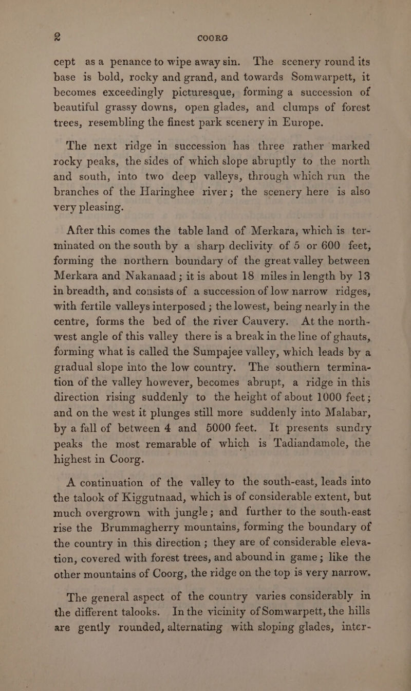 cept asa penance to wipe awaysin. The scenery round its base is bold, rocky and grand, and towards Somwarpett, it becomes exceedingly picturesque, forming a succession of beautiful grassy downs, open glades, and clumps of forest trees, resembling the finest park scenery in Europe. The next ridge in succession has three rather marked rocky peaks, the sides of which slope abruptly to the north and south, into two deep valleys, through which run the branches of the Haringhee river; the scenery here is also very pleasing. After this comes the table land of Merkara, which is ter- minated on the south by a sharp declivity of 5 or 600 feet, forming the northern boundary of the great valley between Merkara and Nakanaad ; it is about 18 miles in length by 13 in breadth, and consists of a succession of low narrow ridges, with fertile valleys interposed ; the lowest, being nearly in the centre, forms the bed of the river Cauvery. At the north- west angle of this valley there is a break in the line of ghauts, forming what is called the Sumpajee valley, which leads by a gradual slope into the low country. The southern termina- tion of the valley however, becomes abrupt, a ridge in this direction rising suddenly to the height of about 1000 feet ; and on the west it plunges still more suddenly into Malabar, by a fall of between 4 and 5000 feet. It presents sundry peaks the most remarable of which is Tadiandamole, the highest in Coorg. | A continuation of the valley to the south-east, leads into the talook of Kiggutnaad, which is of considerable extent, but much overgrown with jungle; and further to the south-east rise the Brummagherry mountains, forming the boundary of the country in this direction ; they are of considerable eleva- tion, covered with forest trees, and abound in game; like the other mountains of Coorg, the ridge on the top is very narrow. The general aspect of the country varies considerably in the different talooks. Inthe vicinity of Somwarpett, the hills are gently rounded, alternating with sloping glades, inter-
