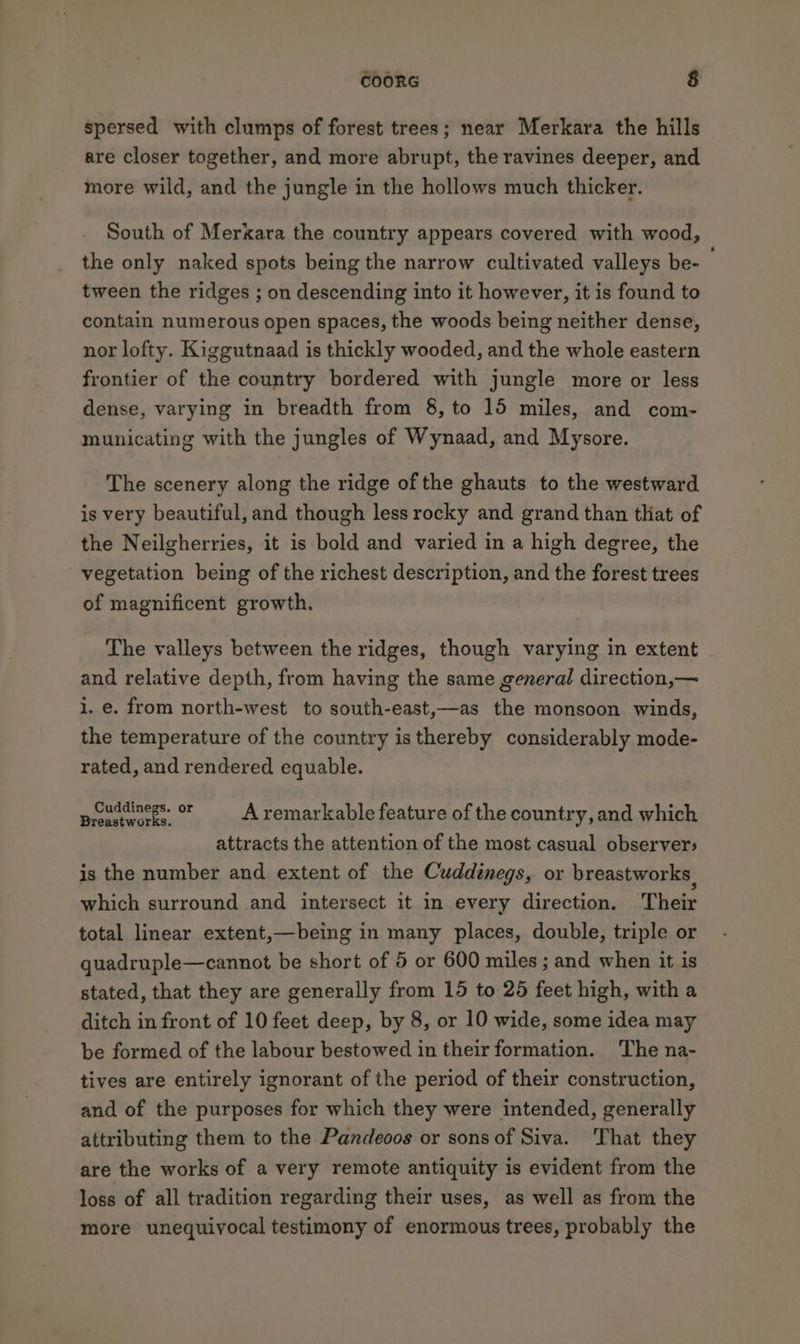 spersed with clumps of forest trees; near Merkara the hills are closer together, and more abrupt, the ravines deeper, and more wild, and the jungle in the hollows much thicker. South of Merkara the country appears covered with wood, the only naked spots being the narrow cultivated valleys be- tween the ridges ; on descending into it however, it is found to contain numerous open spaces, the woods being neither dense, nor lofty. Kiggutnaad is thickly wooded, and the whole eastern frontier of the country bordered with jungle more or less dense, varying in breadth from 8, to 15 miles, and com- municating with the jungles of Wynaad, and Mysore. The scenery along the ridge of the ghauts to the westward is very beautiful, and though less rocky and grand than that of the Neilgherries, it is bold and varied in a high degree, the vegetation being of the richest description, and the forest trees of magnificent growth. The valleys between the ridges, though varying in extent and relative depth, from having the same general direction,— i. e. from north-west to south-east,—as the monsoon winds, the temperature of the country isthereby considerably mode- rated, and rendered equable. peiddinegs. or = A remarkable feature of the country, and which attracts the attention of the most casual observer: is the number and extent of the Cuddinegs, or breastworks, which surround and intersect it in every direction. Their total linear extent,—being in many places, double, triple or guadruple—cannot be short of 5 or 600 miles; and when it is stated, that they are generally from 15 to 26 feet high, with a ditch in front of 10 feet deep, by 8, or 10 wide, some idea may be formed of the labour bestowed in their formation. The na- tives are entirely ignorant of the period of their construction, and of the purposes for which they were intended, generally attributing them to the Pandeoos or sons of Siva. That they are the works of a very remote antiquity is evident from the loss of all tradition regarding their uses, as well as from the more unequivocal testimony of enormous trees, probably the