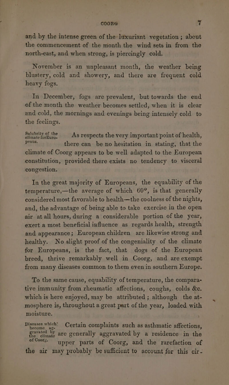 and by the intense green of the luxuriant vegetation ; about the commencement of the month the wind sets in from the north-east, and when strong, is piercingly cold. November is an unpleasant month, the weather being blustery, cold and showery, and there are frequent cold heavy fogs. In December, fogs are prevalent, but towards the end of the month the weather becomes settled, when it is clear and cold, the mornings and evenings being intensely cold to the feelings. Salubrity of the = As respects the very important point of health, tte there can be no hesitation in. stating, that the climate of Coorg appears to be well adapted to the European constitution, provided there exists no tendency to visceral congestion. In the great majority of Europeans, the equability of the temperature,—the average of which 60°, is that generally considered most favorable to health-—the coolness of the nights, and, the advantage of being able to take exercise in the open air at all hours, during a considerable portion of the year, exert a most beneficial influence as regards health, strength and appearance; European children are likewise strong and healthy. No slight proof of the congeniality of the climate for Europeans, is the fact, that dogs of the European breed, thrive remarkably well in Coorg, and are exempt from many diseases common to them even in southern Europe. To the same cause, equability of temperature, the compara- tive immunity from rheumatic affections, coughs, colds &amp;c. which is here enjoyed, may be attributed ; although the at- mosphere is, throughout a great part of the year, loaded with moisture, Diseases which’ Certain complaints such as asthmatic affections, ravated PY are generally aggravated by a residence in the upper parts of Coorg, and the rarefaction of the climate of Coors. the air may probably be sufficient to account for this cir-