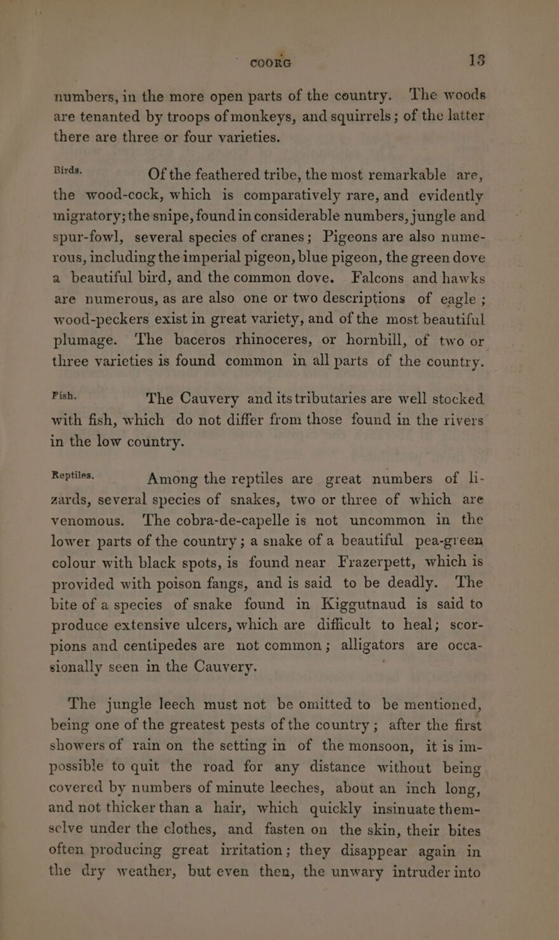 ¥ numbers, in the more open parts of the country. The woods are tenanted by troops of monkeys, and squirrels ; of the latter there are three or four varieties. Shae, Of the feathered tribe, the most remarkable are, the wood-cock, which is comparatively rare, and evidently migratory; the snipe, found in considerable numbers, jungle and spur-fowl, several species of cranes; Pigeons are also nume- rous, including the imperial pigeon, blue pigeon, the green dove a beautiful bird, and the common dove. Falcons and hawks are numerous, as are also one or two descriptions of eagle ; wood-peckers exist in great variety, and of the most beautiful plumage. ‘The baceros rhinoceres, or hornbill, of two or three varieties is found common in all parts of the country. 5am The Cauvery and itstributaries are well stocked with fish, which do not differ from those found in the rivers in the low country. aru Among the reptiles are great numbers of li- zards, several species of snakes, two or three of which are venomous. ‘The cobra-de-capelle is not uncommon in the lower parts of the country; a snake of a beautiful pea-green colour with black spots, is found near Frazerpett, which is provided with poison fangs, and is said to be deadly. The bite of a species of snake found in Kiggutnaud is said to produce extensive ulcers, which are difficult to heal; scor- pions and centipedes are not common ; aligators are occa- sionally seen in the Cauvery. The jungle leech must not be omitted to be mentioned, being one of the greatest pests of the country; after the first showers of rain on the setting in of the monsoon, it is im- possible to quit the road for any distance without being covered by numbers of minute leeches, about an inch long, and not thickerthan a hair, which quickly insinuate them- selve under the clothes, and fasten on the skin, their bites often producing great irritation; they disappear again in the dry weather, but even then, the unwary intruder into