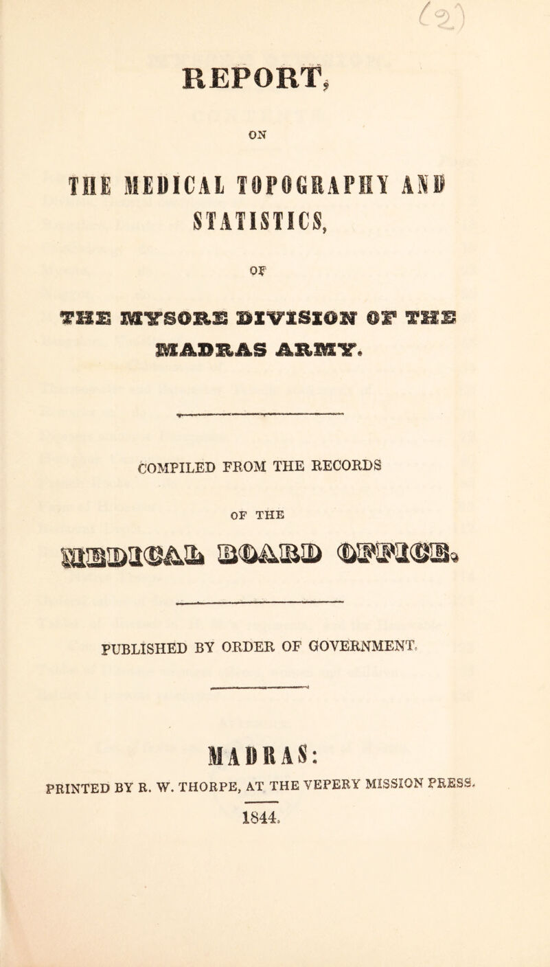 REPORT, THE MEBICAl TOPOGEAPMY AKE SIAIISTICS, oy Tim ®t tmb LAURAS COMPILED FROM THE RECORDS OF THE PUBLISHED BY ORDER OF GOVERNMENT. MADRAS: PRINTED BY R. W. THORPE, AT THE VEPERY MISSION PRESS, 1844.
