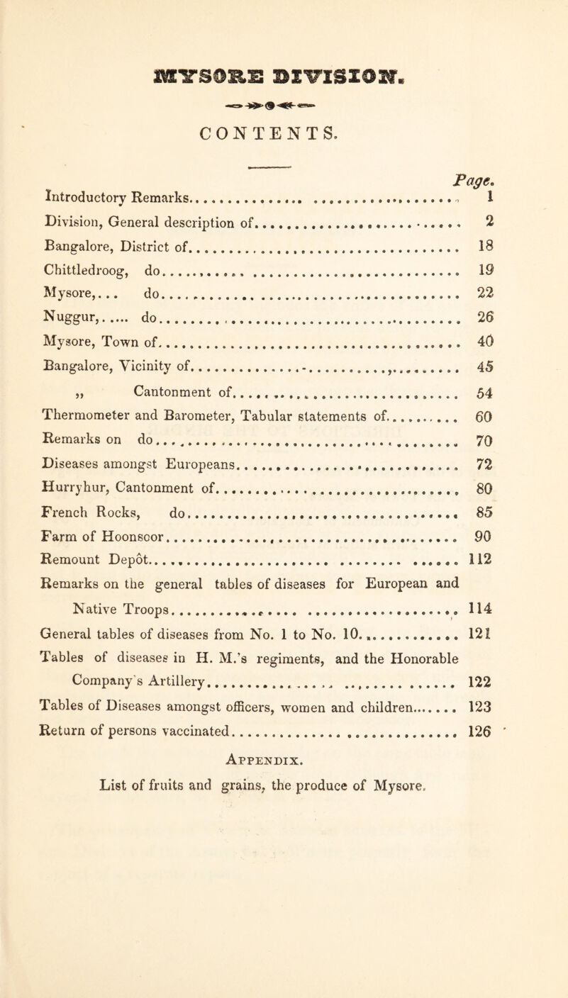 CONTENTS. Page. Introductory Remarks. 1 Division, General description of. 2 Bangalore, District of. 18 Chittledroog, do... 19 Mysore,,.. do...... 22 Nuggur,. do. 26 Mysore, Town of. 40 Bangalore, Vicinity of....... 45 ,, Cantonment of,... 54 Thermometer and Barometer, Tabular statements of.. 60 Remarks on do..... 70 Diseases amongst Europeans..... 72 Hurryhur, Cantonment of.... 80 French Rocks, do... 85 Farm of Hoonsoor. 90 Remount Depot...,. 112 Remarks on the general tables of diseases for European and Native Troops. 114 General tables of diseases from No. 1 to No. 10., 121 Tables of diseases in H. M.’s regiments, and the Honorable Company's Artillery. 122 Tables of Diseases amongst officers, women and children. 123 Return of persons vaccinated. 126 ' Appendix. List of fruits and grains, the produce of Mysore.