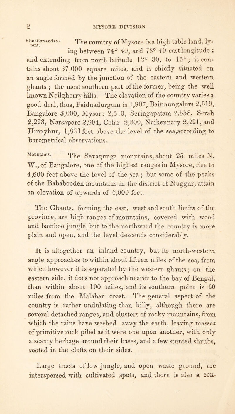 Situation and ex¬ tent. Tlie country of Mysore is a liigh, table land, ly¬ ing between 74:^ 40^ and 78° 40 east longitude ; and extending from north latitude 12® 30, to 15°; it con¬ tains about 37,000 square miles, and is chiefly situated on an angle formed by the junction of the eastern and western ghauts ; the most southern part of the former, being the well known Neilgherry hills. The elevation of the country varies a good deal, thus, Paidnadurgum is 1,907, Baitmungalum 2,519, Bangalore 3,000, Mysore 2,513, Seringapatam 2,558, Serah ^,223, Narsapore 2,904-, Colar 2,800, Naikennary 2,221, and Hurryhiir, 1,831 feet above the level of the sea,according to barometrical observations. Mountains. Sevaguuga mountains, about 25 miles N. 'W., of Bangalore, one of the highest ranges in Mysore, rise to 4,600 feet above the level of the sea; but some of the peaks of the Bababooden mountains in the district of Nuggur, attain an elevation of upwards of 6,000 feet. The Ghauts, forming the east, west and south limits of the province, are high ranges of mountains, covered with wood and bamboo jungle, but to the northward the country is more plain and open, and the level descends considerably. It is altogether an inland country, but its north-western angle approaches to within about fifteen miles of the sea, from which however it is separated by the western ghauts ; on the eastern side, it does not approach nearer to the bay of Bengal, than within about 100 miles, and its southern point is 50 miles from the Malabar coast. The general aspect of the country is rather undulating than hilly, although there are several detached ranges, and clusters of rocky mountains, from which the rains have washed away the earth, leaving masses of primitive rock piled as it were one upon another, with only a scanty herbage around theii’ bases, and a few stunted shrubs, rooted in the clefts on their sides. Large tracts of low jungle, and open waste ground, are interspersed with cultivated spots, and there is also a con-