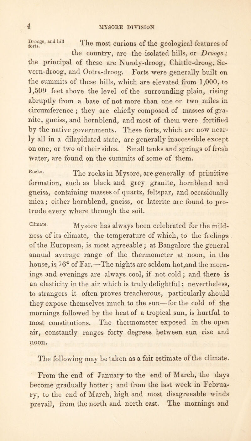 SrtsT*’ most curious of the geological features of the country, are the isolated hills, or Droogs; the principal of these are Nundy-droog, Chittle-droog, Se- vern-droog, and Ootra-droog. Forts were generally built on the summits of these hills, which are elevated from 1,000, to 1,500 feet above the level of the surrounding plain, rising abruptly from a base of not more than one or two miles in circumference ; they are chiefly composed of masses of gra¬ nite, gneiss, and hornblend, and most of them were fortified by the native governments. These forts, which are now near¬ ly all in a dilapidated state, are generally inaccessible except on one, or two of their sides. Small tanks and springs of fresh water, are found on the summits of some of them. Rocks. rocks in Mysore, are generally of primitive formation, such as black and grey granite, hornblend and gneiss, containing masses of quartz, feltspar, and occasionally mica; either hornblend, gneiss, or laterite are found to pro¬ trude every where through the soil. Climate. Mysore has always been celebrated for the mild¬ ness of its climate, the temperature of which, to the feelings of the European, is most agreeable; at Bangalore the general annual average range of the thermometer at noon, in the house, is 76® of Far.—The nights are seldom hot,and the morn¬ ings and evenings are always cool, if not cold; and there is an elasticity in the air which is truly delightful; nevertheless, to strangers it often proves treacherous, particularly should they expose themselves much to the sun—for the cold of the mornings followed by the heat of a tropical sun, is hurtful to most constitutions. The thermometer exposed in the open air, constantly ranges forty degrees between sun rise and noon. The following may be taken as a fair estimate of the climate. From the end of January to the end of March, the days become gradually hotter ; and from the last week in Februa¬ ry, to the end of March, high and most disagreeable winds prevail, from the north and north east. The mornings and