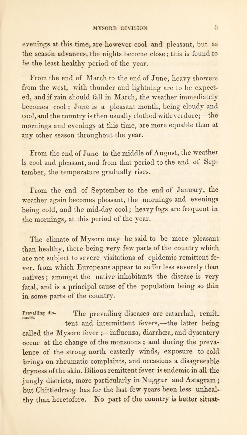 evenings at this time, are however cool and pleasant, but as the season advances, the nights become close; this is found to be the least healthy period of the year. From the end of March to the end of June, heavy showers from the west, with thunder and lightning are to be expect¬ ed, and if rain should fall in March, the weather immediately becomes cool; June is a pleasant month, being cloudy and cool, and the country is then usually clothed with verdure;—the mornings and evenings at this time, are more equable than at any other season throughout the year. From the end of June to the middle of August, the weather is cool and pleasant, and from that period to the end of Sep¬ tember, the temperature gradually rises. From the end of September to the end of January, the weather again becomes pleasant, the mornings and evenings being cold, and the mid-day cool; heavy fogs are frequent in the mornings, at this period of the year. The climate of Mysore may be said to be more pleasant than healthy, there being very few parts of the country which are not subject to severe visitations of epidemic remittent fe¬ ver, from which Europeans appear to suffer less severely than natives; amongst the native inhabitants the disease is very fatal, and is a principal cause of the population being so thin in some parts of the country. Prevailing dis- 'p}i0 prevailinof diseases are catarrhal, remit- eases. tent and intermittent fevers,—the latter being called the Mysore fever influenza, diarrhoea, and dysentery occur at the change of the monsoons ; and during the preva¬ lence of the strong north easterly winds, exposure to cold brings on rheumatic complaints, and occasions a disagreeable dryness of the skin. Bilious remittent fever is endemic in all the jungly districts, more particularly in Nuggur and Astagram; but Chittledroog has for the last few years been less unheal¬ thy than heretofore. No part of the country is better situat-