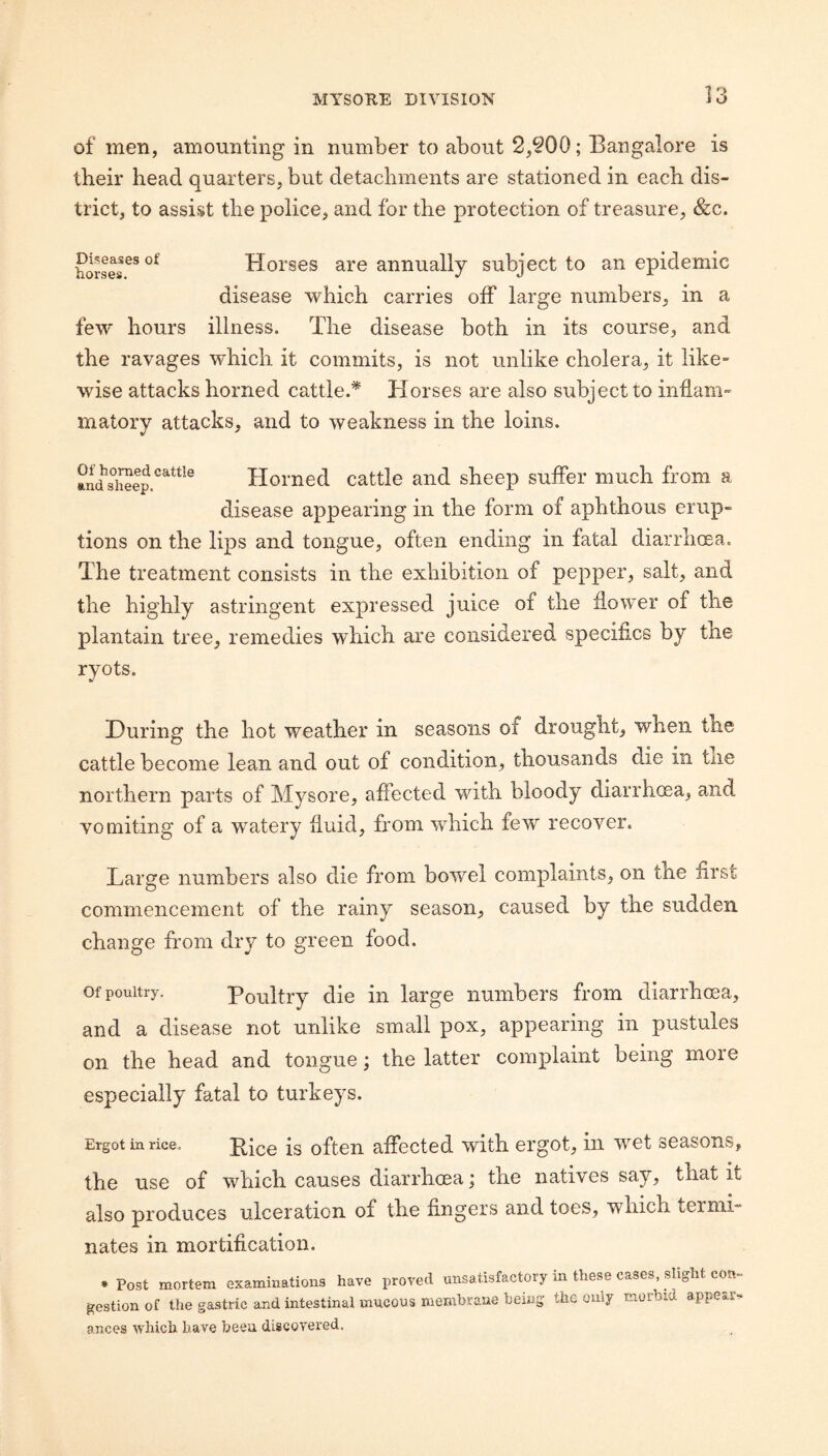 of men, amounting in number to about 2,§00; Bangalore is tbeir head quarters, but detachments are stationed in each dis¬ trict, to assist the police, and for the protection of treasure, &c. Horses are annually subject to an epidemic disease which carries off large numbers, in a few hours illness. The disease both in its course, and the ravages which it commits, is not unlike cholera, it like¬ wise attacks horned cattle.* Horses are also subject to inflam¬ matory attacks, and to weakness in the loins. Homed cattle and sheep suffer much from a disease appearing in the form of aphthous erup¬ tions on the lips and tongue, often ending in fatal diarrhoea. The treatment consists in the exhibition of pepper, salt, and the highly astringent expressed juice of the flower of the plantain tree, remedies which are considered specifics by the ryots. During the hot weather in seasons of drought, when the cattle become lean and out of condition, thousands die in the northern parts of Mysore, affected with bloody diarrhoea, and vomiting of a watery fluid, from which few recover. Large numbers also die from bowel complaints, on the first commencement of the rainy season, caused by the sudden change from dry to green food. Of poultry. Poultry die in large numbers from diarrhoea, and a disease not unlike small pox, appearing in pustules on the head and tongue; the latter complaint being more especially fatal to turkeys. Ergot in rice. Pice is often affected with ergot, in wet seasons, the use of which causes diarrhoea; the natives say, that it also produces ulceration of the fingers and toes, which termi¬ nates in mortification. * Post mortem examinations have proved unsatisfactory in these cases, slight con¬ gestion of the gastric and intestinal mucous membrane being the only morbid appear. ances which have been discovered.