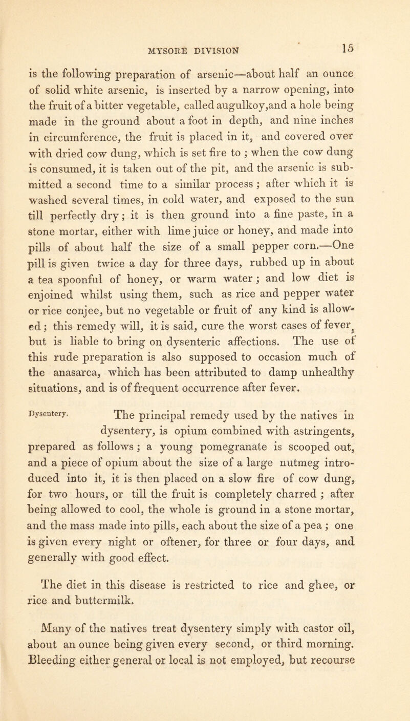 is the following preparation of arsenic—about half an ounce of solid white arsenic, is inserted by a narrow opening, into the fruit of a bitter vegetable, called augulkoy,and a hole being made in the ground about a foot in depth, and nine inches in circumference, the fruit is placed in it, and covered over with dried cow dung, which is set fire to ; when the cow dung is consumed, it is taken out of the pit, and the arsenic is sub¬ mitted a second time to a similar process ; after which it is washed several times, in cold water, and exposed to the sun till perfectly dry; it is then ground into a fine paste, in a stone mortar, either with lime juice or honey, and made into pills of about half the size of a small pepper corn.—One pill is given twice a day for three days, rubbed up in about a tea spoonful of honey, or warm water; and low diet is enjoined whilst using them, such as rice and pepper water or rice conjee, but no vegetable or fruit of any kind is allow'- ed; this remedy will, it is said, cure the worst cases of fever^ but is liable to bring on dysenteric affections. The use of this rude preparation is also supposed to occasion much of the anasarca, which has been attributed to damp unhealthy situations, and is of frequent occurrence after fever. Dysentery. principal remedy used by the natives in dysentery, is opium combined with astringents, prepared as follows; a young pomegranate is scooped out, and a piece of opium about the size of a large nutmeg intro¬ duced into it, it is then placed on a slow fire of cow dung, for two hours, or till the fruit is completely charred ; after being allowed to cool, the whole is ground in a stone mortar, and the mass made into pills, each about the size of a pea ; one is given every night or oftener, for three or four days, and generally with good effect. The diet in this disease is restricted to rice and ghee, or rice and buttermilk. Many of the natives treat dysentery simply with castor oil, about an ounce being given every second, or third morning. Bleeding either general or local is not employed, but recourse