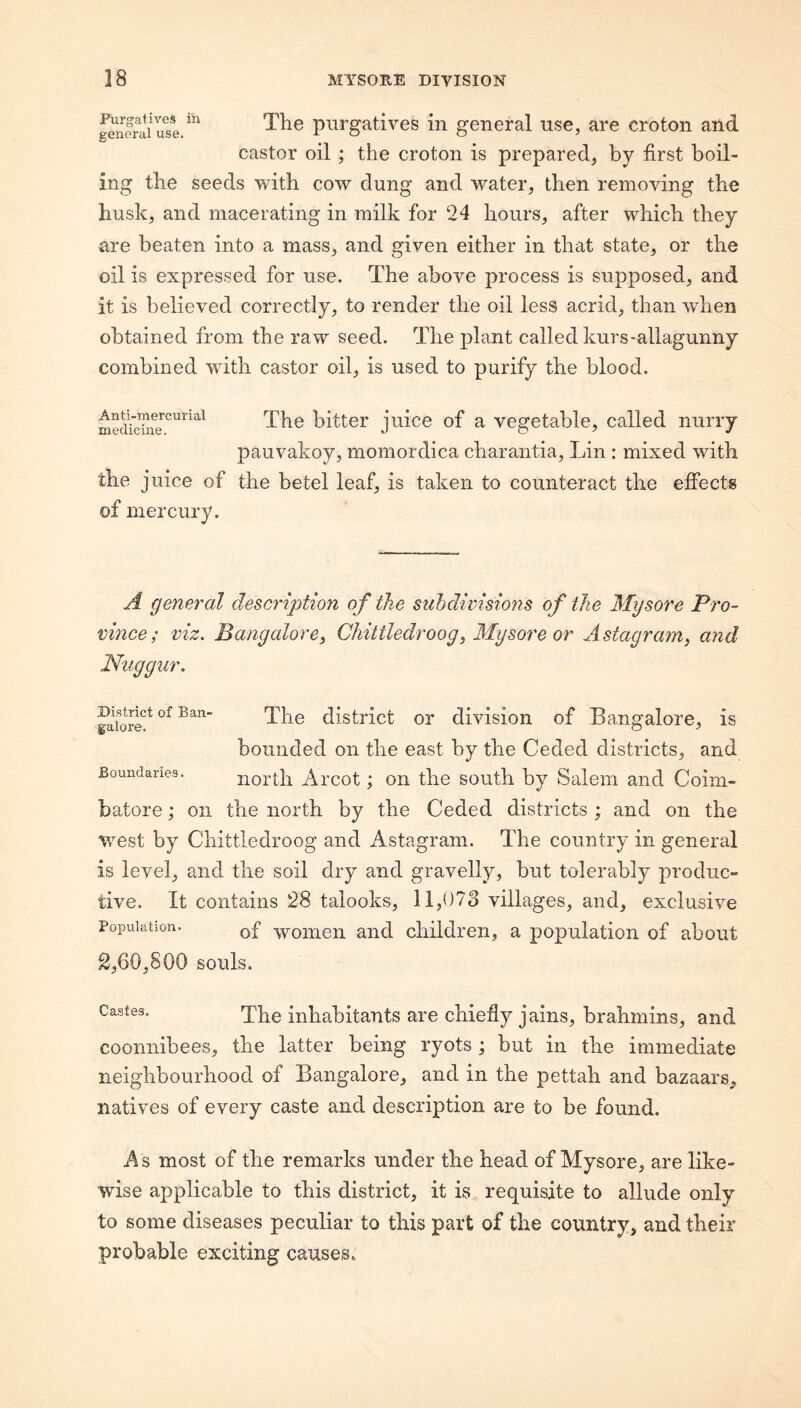 The purgatives in general use, are croton and castor oil; the croton is prepared, by first boil¬ ing the seeds with cow dung and water, then removing the husk, and macerating in milk for 24 hours, after which they are beaten into a mass, and given either in that state, or the oil is expressed for use. The above process is supposed, and it is believed correctly, to render the oil less acrid, than when obtained from the raw seed. The plant called kurs-allagunny combined with castor oil, is used to purify the blood. Anti-mercurial medicine. The bitter juice of a vegetable, called nurry pauvakoy, momordica charantia, Lin : mixed with the juice of the betel leaf, is taken to counteract the effects of mercury. A general description of the subdivisions of the Mysore Pro¬ vince; viz. Bangalore^ ChiUledroog, Mysore or Astagraniy and Niiggur. District of Ban¬ galore. Boundaries. The district or division of Bangalore, is bounded on the east by the Ceded districts, and north Arcot; on the south by Salem and Coim¬ batore ; on the north by the Ceded districts ; and on the west by Chittledroog and Astagram. The country in general is level, and the soil dry and gravelly, but tolerably produc¬ tive. It contains 28 talooks, 11,073 villages, and, exclusive Population. woiuen and children, a population of about 2,60,800 souls. Castes. inhabitants are chiefly jains, brahmins, and coonnibees, the latter being ryots ; but in the immediate neighbourhood of Bangalore, and in the pettah and bazaars, natives of every caste and description are to be found. As most of the remarks under the head of Mysore, are like¬ wise applicable to this district, it is requisite to allude only to some diseases peculiar to this part of the country, and their probable exciting causes.