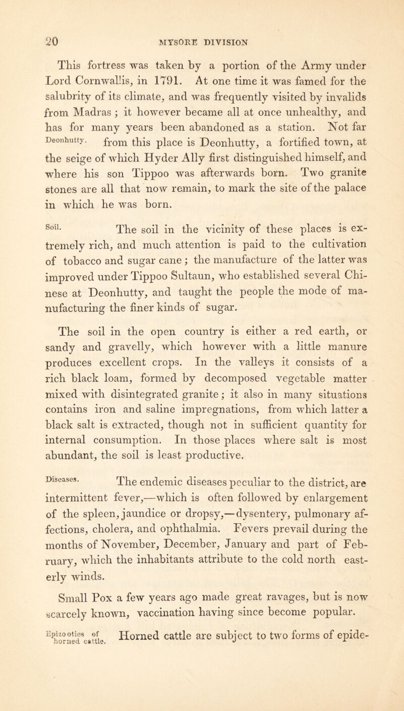 This fortress was taken by a portion of the Army under Lord Cornwallis^ in 1791. At one time it was famed for the salubrity of its climate, and was frequently visited by invalids from Madras ; it however became all at once unhealthy, and has for many years been abandoned as a station. Not far Deonhutty. from this placc is Deonhutty, a fortified town, at the seige of which Hyder Ally first distinguished himself, and where his son Tippoo was afterwards born. Two granite stones are all that now remain, to mark the site of the palace in which he was born. The soil in the vicinity of these places is ex¬ tremely rich, and much attention is paid to the cultivation of tobacco and sugar cane ; the manufacture of the latter was improved under Tippoo Sultaun, who established several Chi¬ nese at Deonhutty, and taught the people the mode of ma¬ nufacturing the finer kinds of sugar. The soil in the open country is either a red earth, or sandy and gravelly, which however with a little manure produces excellent crops. In the valleys it consists of a rich black loam, formed by decomposed vegetable matter mixed with disintegrated granite; it also in many situations contains iron and saline impregnations, from which latter a black salt is extracted, though not in sufficient quantity for internal consumption. In those places where salt is most abundant, the soil is least productive. Diseases. endemic diseases peculiar to the district, are intermittent fever,—which is often followed by enlargement of the spleen, jaundice or dropsy,—dysentery, pulmonary af¬ fections, cholera, and ophthalmia. Fevers prevail during the months of November, December, January and part of Feb¬ ruary, which the inhabitants attribute to the cold north east¬ erly winds. Small Pox a few years ago made great ravages, but is now scarcely known, vaccination having since become popular. ^KSed^catue Homcd cattlc are subject to two forms of epide-