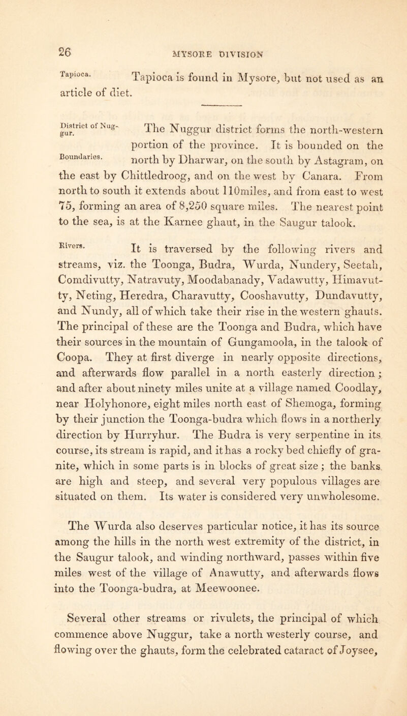 Tapioca. Tapioca is found in Mysore^ article of diet. but not used as an District of Nug gur. Boundaries. The Nuggur district forms the north-western portion of the province. It is bounded on the north by Dharwar, on the south by Astagram, on the east by Chittledroog, and on the west by Canara. From north to south it extends about llOmiles, and from east to west 75, forming an area of 8,250 square miles. The nearest point to the sea, is at the Karnee ghaut, in the Saugur talook. Eivers. is traversed by the following rivers and streams, viz. the Toonga, Budra, Wurda, Nundery, Seetah, Comdivutty, Natravuty, Moodabanady, Yadawutty, Himavut- ty, Neting, Heredra, Charavutty, Cooshavutty, Dundavutty, and Nundy, all of which take their rise in the western ghauts. The principal of these are the Toonga and Budra, which have their sources in the mountain of Gungamoola, in the talook of Coopa. They at first diverge in nearly opposite directions, and afterwards flow parallel in a north easterly direction; and after about ninety miles unite at a village named Coodlay, near Holyhonore, eight miles north east of Shemoga, forming by their junction the Toonga-budra wliich flows in a northerly direction by Flurryhur. The Budra is very serpentine in its course, its stream is rapid, and it has a rocky bed chiefly of gra¬ nite, which in some parts is in blocks of great size; the banks are high and steep, and several very populous villages are situated on them. Its water is considered very unwholesome. The Wurda also deserves particular notice, it has its source among the hills in the north west extremity of the district, in the Saugur talook, and winding northward, passes within five miles west of the village of Anawutty, and afterwards flows into the Toonga-budra, at Meewoonee. Several other streams or rivulets, the principal of which commence above Nuggur, take a north westerly course, and flowing over the ghauts, form the celebrated cataract of Joysee.