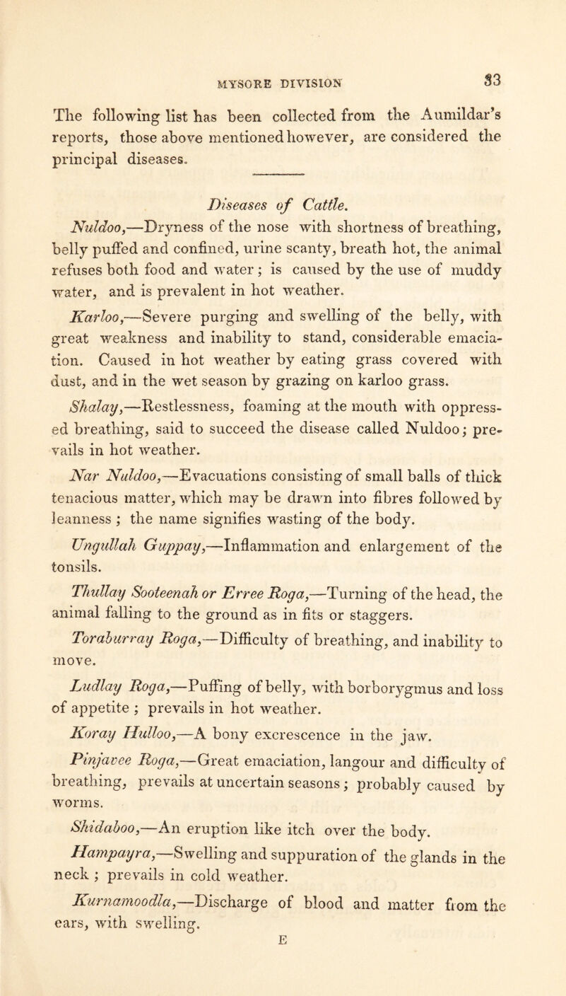 S3 The following list has been collected from the Aumildar’s reports, those above mentioned however, are considered the principal diseases. Diseases Cattle. Nuldoo,—Dryness of the nose with shortness of breathing, belly puffed and confined, urine scanty, breath hot, the animal refuses both food and water ; is caused by the use of muddy water, and is prevalent in hot weather. Karloo,—-Severe purging and swelling of the belly, with great weakness and inability to stand, considerable emacia¬ tion. Caused in hot weather by eating grass covered with dust, and in the wet season by grazing on karloo grass. Shalay,—Restlessness, foaming at the mouth with oppress¬ ed breathing, said to succeed the disease called Nuldoo; pre¬ vails in hot weather. iVhr Nuldoo,—Evacuations consisting of small balls of thick tenacious matter, which may be drawn into fibres followed by leanness ; the name signifies wasting of the body. Ungtdlah Guppay,—Inflammation and enlargement of the tonsils. Tlmllay Sooteenah or Erree Roga,—Turning of the head, the animal falling to the ground as in fits or staggers. Torabiirray Difficulty of breathing, and inability to move. Ludlay Roga,—Puffing of belly, with borborygmus and loss of appetite ; prevails in hot weather. Koray Hidloo,—A bony excrescence in the jaw. Pinjavee Roga,—Great emaciation, langour and difficulty of breathing, prevails at uncertain seasons; probably caused by worms. Skidaboo,—An eruption like itch over the body. Ha77ipayra,~^\yel\m^ and suppuration of the glands in the neck ; prevails in cold weather. KmmaTnoodla,—Discharge of blood and matter from the ears, with swelling. E