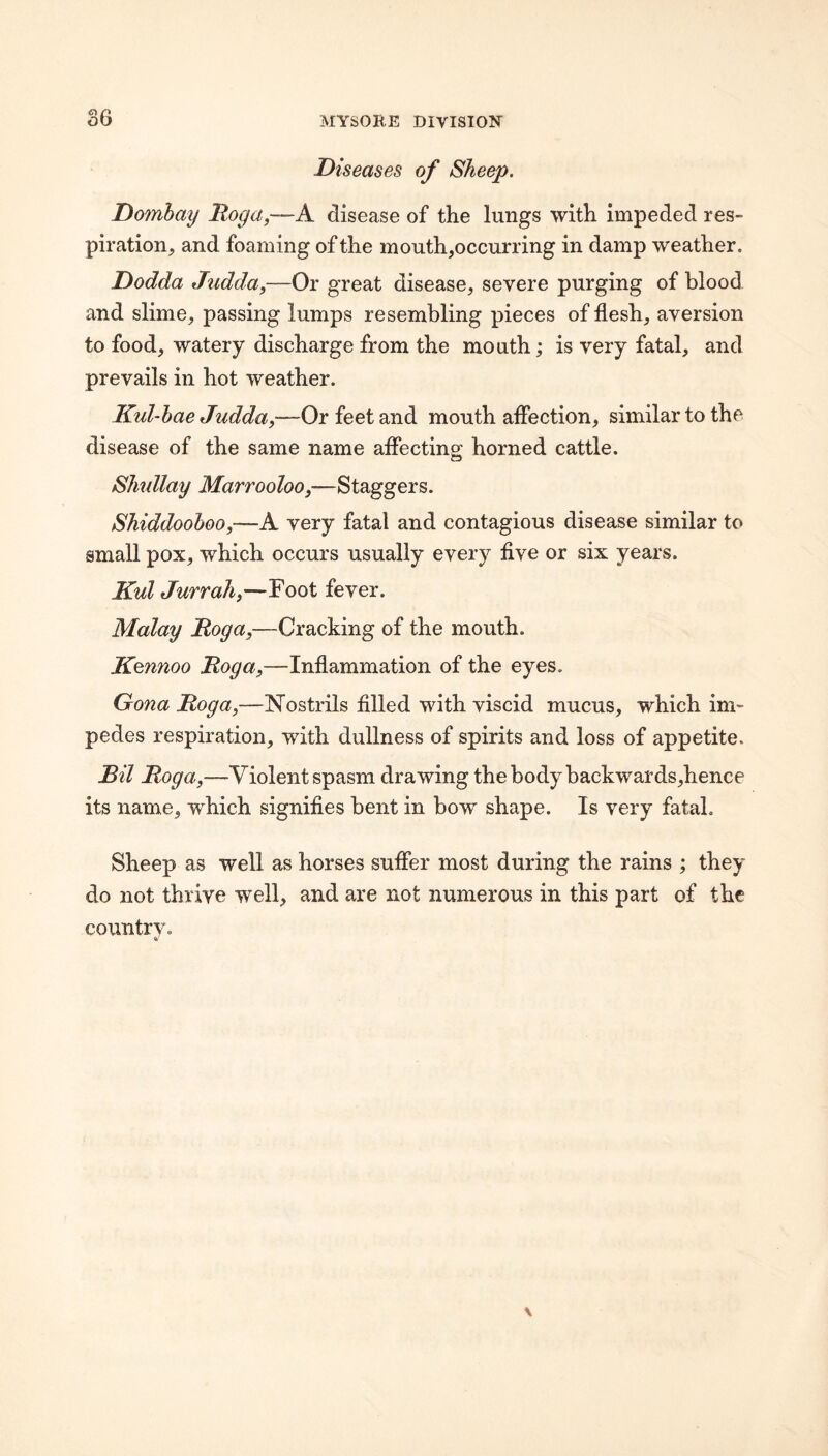 Diseases of Sheep. Domhay Roga,—A disease of the lungs with impeded res¬ piration, and foaming of the mouth,occurring in damp weather. Dodda Judda,—Or great disease, severe purging of blood and slime, passing lumps resembling pieces of flesh, aversion to food, watery discharge from the mouth; is very fatal, and prevails in hot weather. Kul-hae Judda,—Or feet and mouth aflection, similar to the disease of the same name affecting horned cattle. Slmllay Marrooloo,—Staggers. Shiddoohoo,—A very fatal and contagious disease similar to small pox, which occurs usually every five or six years. Kul Jurrah,—Foot fever. Malay Roga,—Cracking of the mouth. Kennoo Roga,—Inflammation of the eyes, Gona Roga,—Nostrils filled with viscid mucus, which im¬ pedes respiration, with dullness of spirits and loss of appetite. Ril Roga,—Violent spasm drawing the body backwards,hence its name, which signifies bent in bow shape. Is very fatal. Sheep as well as horses suffer most during the rains ; they do not thrive well, and are not numerous in this part of the countrv.