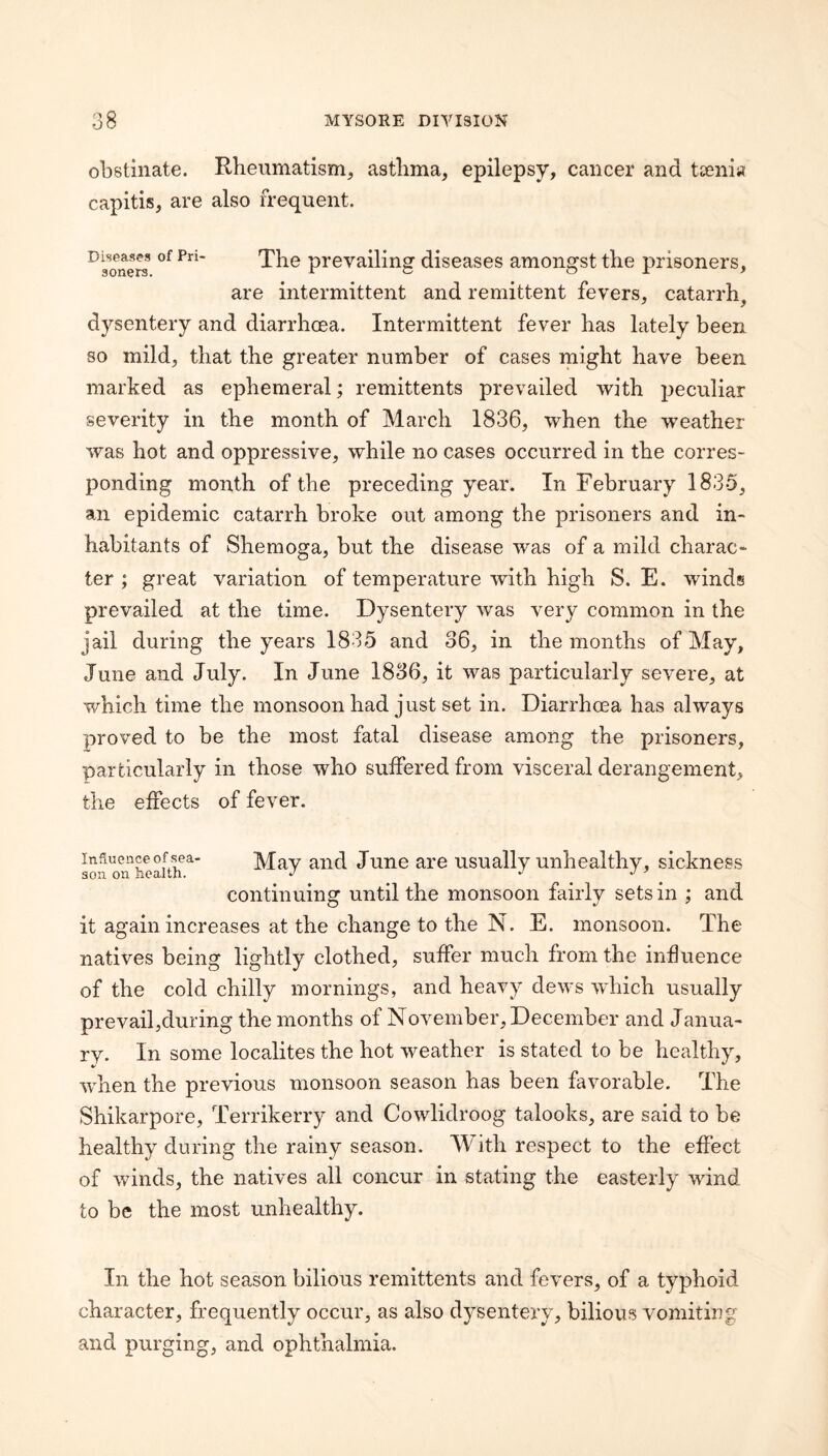 obstinate. Rheumatism, asthma, epilepsy, cancer and tsenia capitis, are also frequent. Diseases of Pri¬ soners. The prevailing diseases amongst the prisoners, are intermittent and remittent fevers, catarrh, dysentery and diarrhoea. Intermittent fever has lately been so mild, that the greater number of cases might have been marked as ephemeral; remittents prevailed with peculiar severity in the month of March 1836, when the weather was hot and oppressive, while no cases occurred in the corres¬ ponding month of the preceding year. In February 1835, an epidemic catarrh broke out among the prisoners and in¬ habitants of Shemoga, but the disease was of a mild charac¬ ter ; great variation of temperature with high S. E. winds prevailed at the time. Dysentery was very common in the jail during the years 1835 and o6, in the months of May, June and July. In June 1836, it was particularly severe, at which time the monsoon had just set in. Diarrhoea has always proved to be the most fatal disease among the prisoners, particularly in those who suffered from visceral derangement, the effects of fever. Influence of sea- May aiid June are usually unhealthy, sickness 3011 on health. J j j ^ continuing until the monsoon fairly sets in ; and it again increases at the change to the N. E. monsoon. The natives being lightly clothed, suffer much from the influence of the cold chilly mornings, and heavy dews wJiich usually prevailjduring the months of November, December and Janua¬ ry. In some localites the hot weather is stated to be healthy, when the previous monsoon season has been favorable. The Shikarpore, Terrikerry and Cowlidroog talooks, are said to be healthy during the rainy season. M^ith respect to the effect of winds, the natives all concur in stating the easterly wind to be the most unhealthy. In the hot season bilious remittents and fevers, of a typhoid character, frequently occur, as also dysentery, bilious vomiting and purging, and ophthalmia.