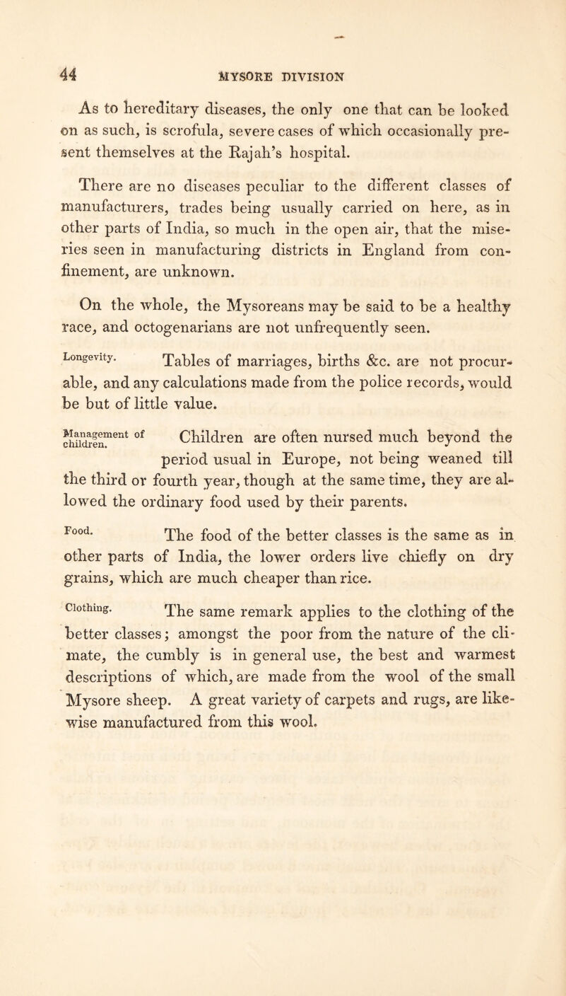 As to hereditary diseases, the only one that can be looked on as such, is scrofula, severe cases of which occasionally pre¬ sent themselves at the Rajah’s hospital. There are no diseases peculiar to the dilFerent classes of manufacturers, trades being usually carried on here, as in other parts of India, so much in the open air, that the mise¬ ries seen in manufacturing districts in England from con¬ finement, are unknown. On the whole, the Mysoreans may be said to he a healthy race, and octogenarians are not unfreguently seen. Longevity. Tables of marriages, births &c. are not procur¬ able, and any calculations made from the police records, would be but of little value. cwidiln™^’^* Children are often nursed much beyond the period usual in Europe, not being weaned till the third or fourth year, though at the same time, they are al¬ lowed the ordinary food used by their parents. The food of the better classes is the same as in other parts of India, the lower orders live chiefly on dry grains, which are much cheaper than rice. Clothing The same remark applies to the clothing of the better classes; amongst the poor from the nature of the cli¬ mate, the cumbly is in general use, the best and warmest descriptions of which, are made from the wool of the small Mysore sheep. A great variety of carpets and rugs, are like¬ wise manufactured from this wool.