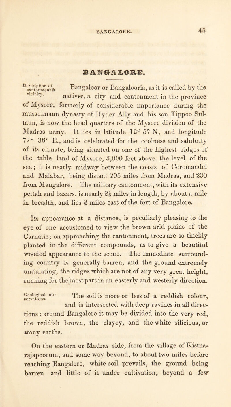^cln?onmen/& Bangaloor 01* Bangalooria, as it is called by the Ticuutj. natives, a city and cantonment in the province of Mysore, formerly of considerable importance during the mussulmaun dynasty of Hyder Ally and his son Tippoo Sul- taun, is now the head quarters of the Mysore division of the Madras army. It lies in latitude 12° 57 N, and longitude 77° 38' E., and is celebrated for the coolness and salubrity of its climate, being situated oil one of the highest ridges of the table land of Mysore, 3,000 feet above the level of the sea; it is nearly midway between the coasts of Coromandel and Malabar, being distant 205 miles from Madras, and 230 from Mangalore. The military cantonment, with its extensive pettah and bazars, is nearly 2J miles in length, by about a mile in breadth, and lies ^ miles east of the fort of Bangalore. Its appearance at a distance, is peculiarly pleasing to the eye of one accustomed to view the brown arid plains of the Carnatic; on approaching the cantonment, trees are so thickly planted in the different compounds, as to give a beautiful wooded appearance to the scene. The immediate surround¬ ing country is generally barren, and the ground extremely undulating, the ridges which are not of any very great height, running for the most part in an easterly and westerly direction. Geological ob- jg or less of a reddish colour, gervations. * and is intersected with deep ravines in all direc¬ tions ; around Bangalore it may be divided into the very red, the reddish brown, the clayey, and the white silicious, or stony earths. On the eastern or Madras side, from the village of Kistna- rajapoorum, and some way beyond, to about two miles before reaching Bangalore, white soil prevails, the ground being barren and little of it under cultivation, beyond a few