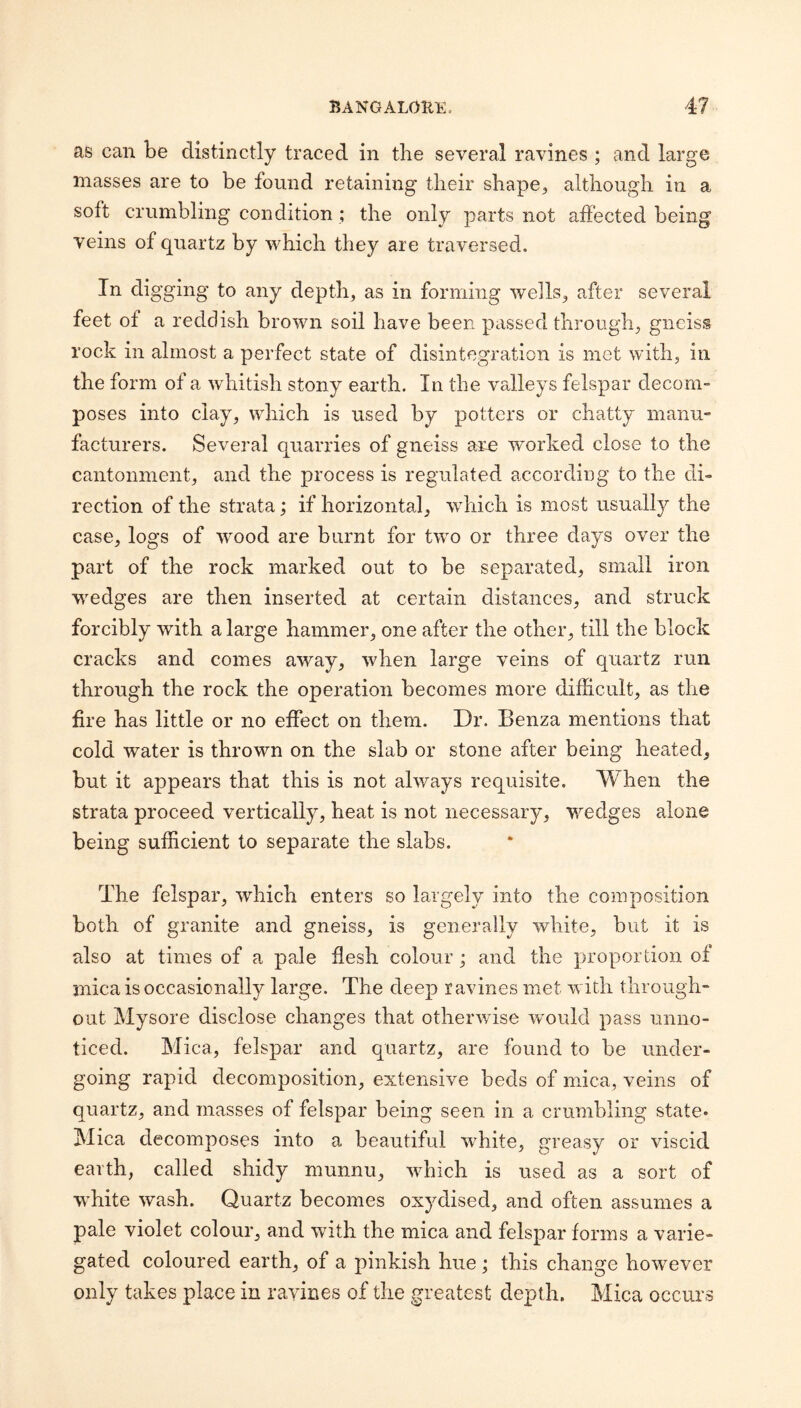 as can be distinctly traced in the several ravines ; and large masses are to be found retaining their sbape^ although in a soft crumbling condition ; the only parts not affected being veins of quartz by which they are traversed. In digging to any depth, as in forming wells, after several feet of a reddish brown soil have been passed through, gneiss rock in almost a perfect state of disintegration is met with, in the form of a whitish stony earth. In the valleys felspar decom¬ poses into clay, which is used by potters or chatty manu¬ facturers. Several quarries of gneiss are worked close to the cantonment, and the process is regulated according to the di¬ rection of the strata; if horizontal, which is most usually the case, logs of wood are burnt for two or three days over the part of the rock marked out to be separated, small iron wmdges are then inserted at certain distances, and struck forcibly with a large hammer, one after the other, till the block cracks and comes away, when large veins of quartz run through the rock the operation becomes more difficult, as the fire has little or no effect on them. Dr. Benza mentions that cold water is thrown on the slab or stone after being heated, but it appears that this is not always requisite. When the strata proceed vertically, heat is not necessary, wedges alone being sufficient to separate the slabs. The felspar, which enters so largely into the composition both of granite and gneiss, is generally white, but it is also at times of a pale flesh colour ; and the proportion of mica is occasionally large. The deep ravines met with through¬ out Mysore disclose changes that otherwise wmuld pass unno¬ ticed. Mica, felspar and quartz, are found to be under¬ going rapid decomposition, extensive beds of mica, veins of quartz, and masses of felspar being seen in a crumbling state* Mica decomposes into a beautiful white, greasy or viscid earth, called shidy munnu, which is used as a sort of wffiite wash. Quartz becomes oxydised, and often assumes a pale violet colour, and with the mica and felspar forms a varie¬ gated coloured earth, of a pinkish hue ; this change however only takes place in ravines of the greatest depth. Mica occurs