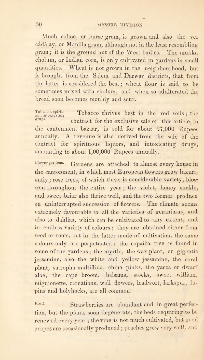 Much corioo_j or horse gram, Is grown and also the ver cadalay, or Manilla gram, although not in the least resembling gram ; it is the ground nut of the West Indies. The mukka cholum, or Indian corn, is only cultivated in gardens in small quantities. Wheat is not grown in the neighbourhood, but is brought from the Salem and Darwar districts, that from the latter is considered the best; wheat flour is said to be sometimes mixed with choliim, and when so adulterated the bread soon becomes mouldy and sour. Toliacco, spirits and intoxicating Tobacco tlirivcs bcst ill the red soils; the contract for the exclusive sale of this article, in the cantonment bazaar, is sold for about 27,000 Rupees annually. A revenue is also derived from the sale of the contract for spirituous liquors, and intoxicating drugs, amounting to about 1,00,000 Rupees annually. Fiower gardens. Gardens are attached to almost every house in the cantonment, in which most European flowers grow luxuri¬ antly ; rose trees, of which there is considerable variety, blos¬ som throughout the entire year ; the violet, honey suckle, and sweet briar also thrive well, and the two former produce an uninterrupted succession of flowers. The climate seems extremely favourable to all the varieties of geranimus, and also to dahlias, which can be cultivated to any extent, and in endless variety of colours ; they are .obtained either from seed or roots, but in the latter mode of cultivation, the same colours ooly are perpetuated ; the copaiba tree is found in some of the gardens ; the myrtle, the wax plant, or gigantic jessamine, also the white and yellow jessamine, the coral plant, satropha multiffida, china pinks, the yacca or dwarf aloe, the cape broom, balsams, stocks, sweet william, inignionette, carnations, wall flowers, ieadwort, larkspur, lu¬ pins and holyhocks, are all common. Strawberries are abundant and in great perfec¬ tion, but the plants soon degenerate, the beds requiring to be renewed every year ; the vine is not much cultivated, but good, grapes are occasionally produced ; peaches grow very Y-ell, and