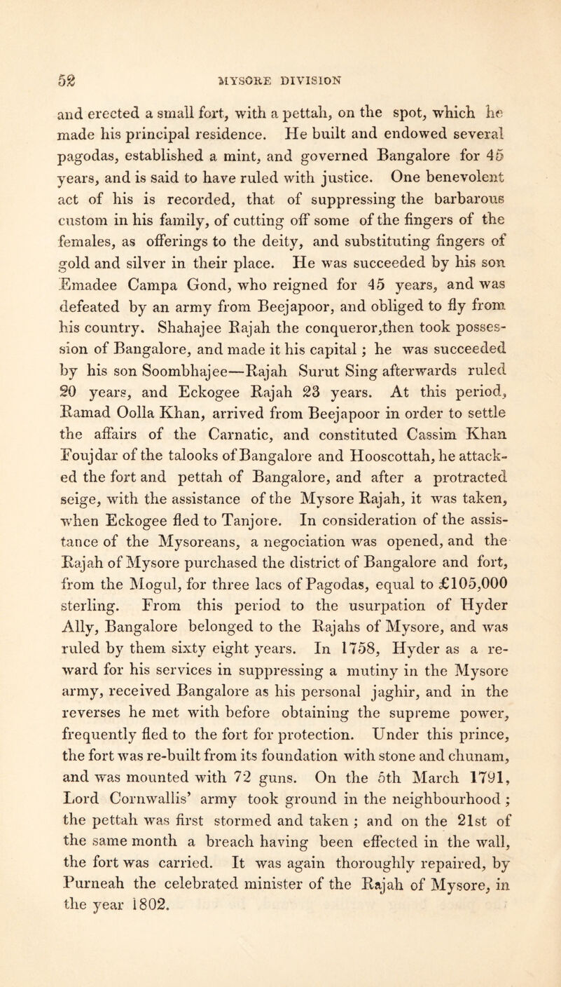 and erected a small fort, with a pettah, on the spot, which he made his principal residence. He built and endowed several pagodas, established a mint, and governed Bangalore for 45 years, and is said to have ruled with justice. One benevolent act of his is recorded, that of suppressing the barbarous custom in his family, of cutting olF some of the fingers of the females, as offerings to the deity, and substituting fingers of gold and silver in their place. He was succeeded by his son Emadee Campa Gond, who reigned for 45 years, and was defeated by an army from Beejapoor, and obliged to fly from his country. Shahajee Bajah the conqueror,then took posses¬ sion of Bangalore, and made it his capital; he was succeeded by his son Soombhajee—Bajah Surut Sing afterwards ruled SO years, and Eckogee Bajah 23 years. At this period, Bamad Oolla Khan, arrived from Beejapoor in order to settle the affairs of the Carnatic, and constituted Cassim Khan Foujdar of the talooks of Bangalore and Hooscottah, he attack¬ ed the fort and pettah of Bangalore, and after a protracted seige, with the assistance of the Mysore Bajah, it was taken, w’hen Eckogee fled to Tanjore. In consideration of the assis¬ tance of the Mysoreans, a negociation was opened, and the Bajah of Mysore purchased the district of Bangalore and fort, from the Mogul, for three lacs of Pagodas, equal to £105,000 sterling. From this period to the usurpation of Hyder Ally, Bangalore belonged to the Bajahs of Mysore, and was ruled by them sixty eight years. In 1758, Hyder as a re¬ ward for his services in suppressing a mutiny in the Mysore army, received Bangalore as his personal jaghir, and in the reverses he met with before obtaining the supreme power, frequently fled to the fort for protection. Under this prince, the fort was re-built from its foundation with stone and chunam, and was mounted with 72 guns. On the 5th March 1791, Lord Cornwallis’ army took ground in the neighbourhood ; the pettah was first stormed and taken ; and on the 21st of the same month a breach having been effected in the wall, the fort was carried. It was again thoroughly repaired, by Purneah the celebrated minister of the Bajah of Mysore, in the year 1802.