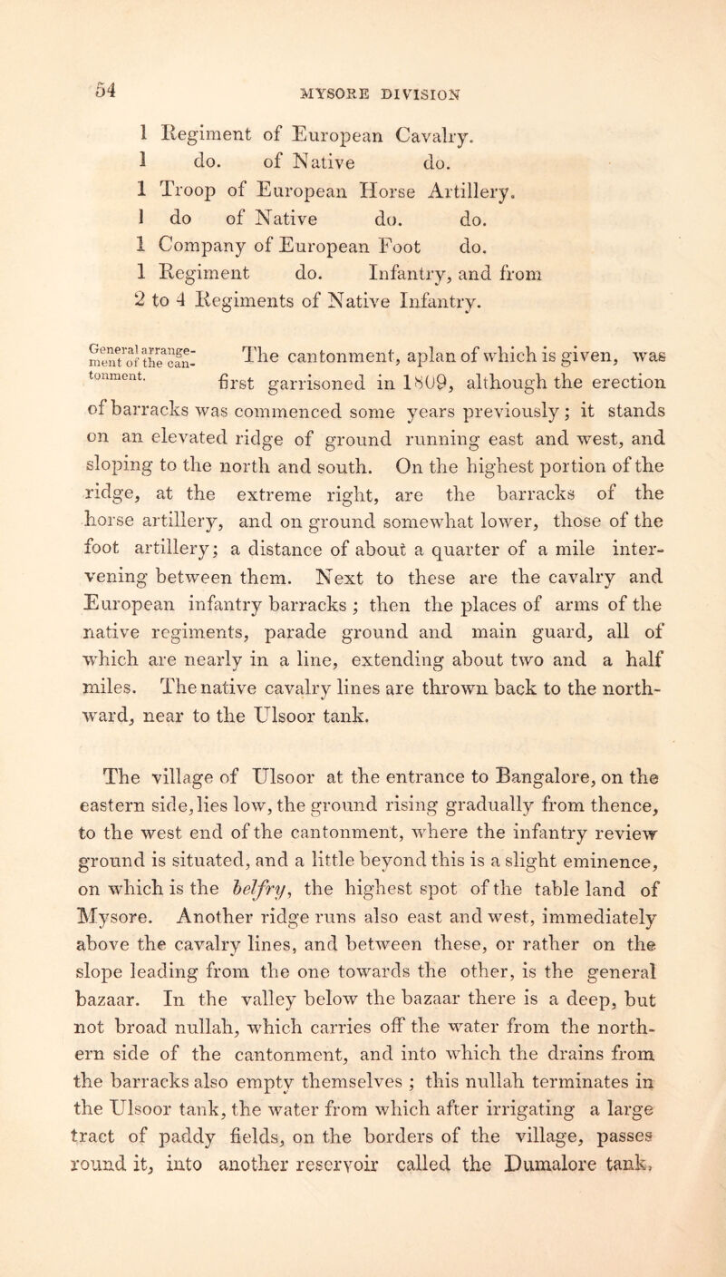 1 Ilegiment of European Cavalry. 1 do. of Native do. 1 Troop of European Horse Artillery, 1 do of Native do. do. 1 Company of European Foot do. 1 Eegiment do. Infantry, and from 2 to 4 liegiments of Native Infantry. mwu ofS?cani cantoniTient, apian of wliich is giveu, was tonment. garilsoned in 1H09, although the erection of barracks was commenced some years previously ; it stands on an elevated ridge of ground running east and west, and sloping to the north and south. On the highest portion of the ridge, at the extreme right, are the barracks of the horse artillery, and on ground somewhat lower, those of the foot artillery; a distance of about a quarter of a mile inter¬ vening between them. Next to these are the cavalry and European infantry barracks ; then the places of arms of the native regiments, parade ground and main guard, all of which are nearly in a line, extending about two and a half miles. The native cavalry lines are thrown back to the north¬ ward, near to the Ulsoor tank. The village of Ulsoor at the entrance to Bangalore, on the eastern side, lies low, the ground rising gradually from thence, to the west end of the cantonment, where the infantry review ground is situated, and a little beyond this is a slight eminence, on which is the helfry^ the highest spot of the table land of Mysore. Another ridge runs also east and west, immediately above the cavalry lines, and between these, or rather on the slope leading from the one towards the other, is the general bazaar. In the valley below the bazaar there is a deep, but not broad nullah, which carries off the water from the north¬ ern side of the cantonment, and into which the drains from the barracks also empty themselves ; this nullah terminates in the Ulsoor tank, the water from which after irrigating a large tract of paddy fields, on the borders of the village, passes round it, into another reservoir called the Dumalore tank.