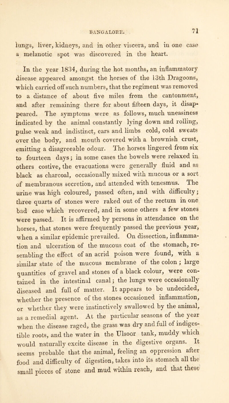KmgSs liver, kidneys, and in other viscera, and in one case a melanotic spot was discovered in the heart. In the year 1834, during the hot months, an inflammatory disease appeared amongst the horses of the 13th Dragoons, which carried off such numbers, that the regiment was removed to a distance of about five miles from the cantonment, and after remaining there for about fifteen days, it disap* peared. The symptoms were as follows, much uneasiness indicated by the animal constantly lying down and rolling, pulse weak and indistinct, ears and limbs cold, cold sweats over the body, and mouth covered with a brownish crust, emitting a disagreeable odour. The horses lingered from six to fourteen days; in some cases the bowels were relaxed in others costive, the evacuations were generally £uid and as black as charcoal, occasionally mixed with mucous or a sort of membranous secretion, and attended with tenesmus. The urine was high coloured, passed often, and with difficulty; three quarts of stones were raked out of the rectum in one bad case which recovered, and in some others a few stones were passed. It is affirmed by persons in attendance on the horses, that stones were frequently passed the previous year, when a similar epidemic prevailed. On dissection, inflamma¬ tion and ulceration of the mucous coat of the stomach, re¬ sembling the effect of an acrid poison were found, with a similar state of the mucous membrane of the colon; large quantities of gravel and stones of a black colour, were con¬ tained in the intestinal canal; the lungs were occasionally diseased and full of matter. It appears to be undecided, whether the presence of the stones occasioned inflammation, or whether they were instinctively swallowed by the animal, as a remedial agent. At the particular seasons of the year when the disease raged, the grass was dry and full of indiges¬ tible roots, and the water in the XJlsoor tank, muddy which would naturally excite disease in the digestive organs. It seems probable that the animal, feeling an oppression after food and difficulty of digestion, takes into its stomach all the small pieces of stone and mud within reach, and that these
