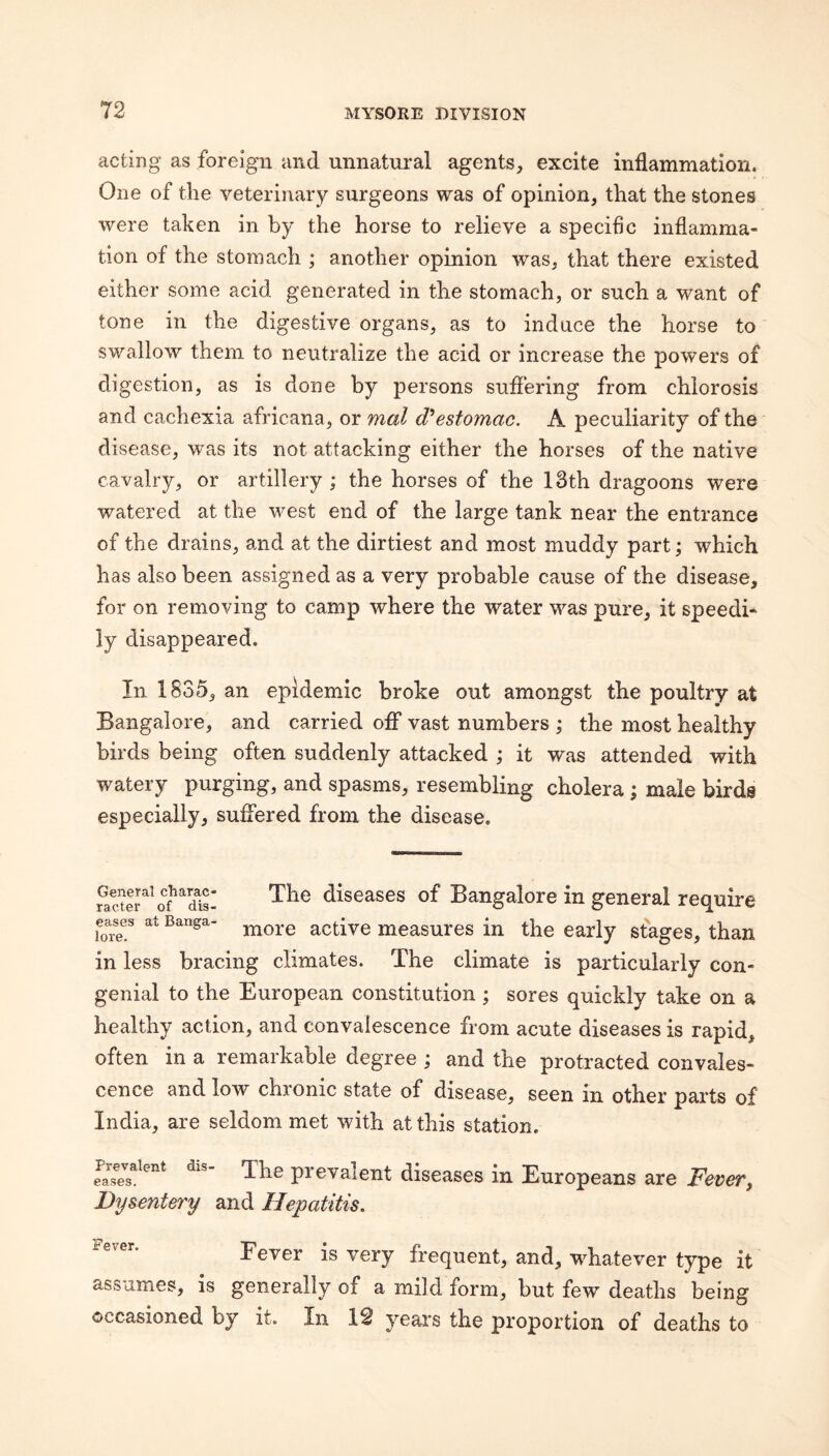 acting as foreign and unnatural agents, excite inflammation. One of the veterinary surgeons was of opinion, that the stones were taken in by the horse to relieve a specific inflamma¬ tion of the stomach ; another opinion was, that there existed either some acid generated in the stomach, or such a want of tone in the digestive organs, as to induce the horse to swallow them to neutralize the acid or increase the powers of digestion, as is done by persons suflering from chlorosis and cachexia africana, or mal d'estomac. A peculiarity of the disease, was its not attacking either the horses of the native cavalry, or artillery ; the horses of the 13th dragoons were watered at the west end of the large tank near the entrance of the drains, and at the dirtiest and most muddy part; which has also been assigned as a very probable cause of the disease, for on removing to camp where the water was pure, it speedi¬ ly disappeared. In 183e5, an epidemic broke out amongst the poultry at Bangalore, and carried off vast numbers ; the most healthy birds being often suddenly attacked ; it was attended with watery purging, and spasms, resembling cholera; male birds especially, suffered from the disease. General charac- racter of dis¬ eases at Banga¬ lore. The diseases of Bangalore in general require more active measures in the early stages, than in less bracing climates. The climate is particularly con¬ genial to the European constitution; sores quickly take on a healthy action, and convalescence from acute diseases is rapid. often in a remarkable degree j and the protracted convales¬ cence and low chronic state of disease, seen in other parts of India, are seldom met with at this station. prevalent diseases in Europeans are Fever, Dysentery and Hepatitis, is very frequent, and, whatever type it assumes, is generally of a mild form, but few deaths being occasioned by it. In 19 yeai’s the proportion of deaths to