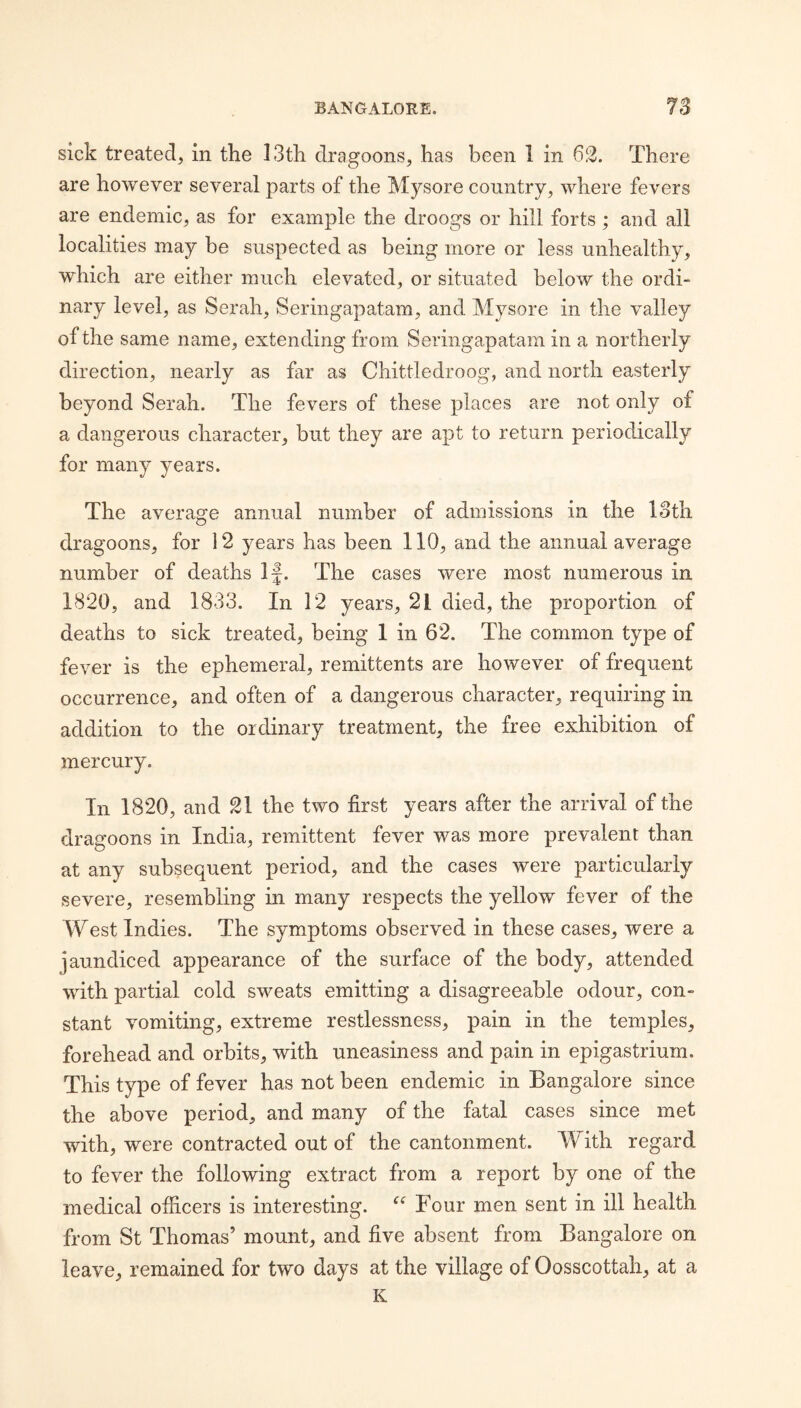 sick treated, in the 13th dragoons, has been 1 in 63. There are however several parts of the Mysore country, where fevers are endemic, as for example the droogs or hill forts ; and all localities may be suspected as being more or less unhealthy, which are either much elevated, or situated below the ordi¬ nary level, as Serah, Seringapatam, and Mysore in the valley of the same name, extending from Seringapatam in a northerly direction, nearly as far as Chittledroog, and north easterly beyond Serah. The fevers of these places are not only of a dangerous character, but they are apt to return periodically for many years. The average annual number of admissions in the loth dragoons, for ] 2 years has been 110, and the annual average number of deaths If. The cases were most numerous in 1820, and 1833. In 12 years, 21 died, the proportion of deaths to sick treated, being 1 in 62. The common type of fever is the ephemeral, remittents are however of frequent occurrence, and often of a dangerous character, requiring in addition to the ordinary treatment, the free exhibition of mercury. In 1820, and 31 the two first years after the arrival of the dragoons in India, remittent fever was more prevalent than at any subsequent period, and the cases were particularly severe, resembling in many respects the yellow fever of the West Indies. The symptoms observed in these cases, were a jaundiced appearance of the surface of the body, attended with partial cold sweats emitting a disagreeable odour, con¬ stant vomiting, extreme restlessness, pain in the temples, forehead and orbits, with uneasiness and pain in epigastrium. This type of fever has not been endemic in Bangalore since the above period, and many of the fatal cases since met with, were contracted out of the cantonment. With regard to fever the following extract from a report by one of the medical officers is interesting. Four men sent in ill health from St Thomas’ mount, and five absent from Bangalore on leave, remained for two days at the village of Oosscottah, at a K