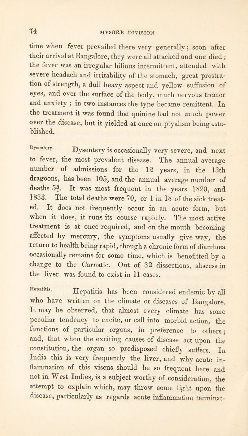time when fever prevailed there very generally; soon after their arrival at Bangalore, they were all attacked and one died ; the fever was an irregular bilious intermittent, attended with severe headach and irritability of the stomach, great prostra- tion of strength, a dull heavy aspect and yellow sulFusion of eyes, and over the surface of the body, much nervous tremor and anxiety ; in two instances the type became remittent. In the treatment it was found that quinine had not much power over the disease, but it yielded at once on ptyalism being esta¬ blished. Dysentery. Dysentery is occasionally very severe, and next to fever, the most prevalent disease. The annual average number of admissions for the 12 years, in the 13th dragoons, has been 105, and the annual average number of deaths 5f. It was most frequent in the years 1S20, and 1833. The total deaths were 70, or 1 in 18 of the sick treat¬ ed. It does not frequently occur in an acute form, but when it does, it runs its course rapidly. The most active treatment is at once required, and on the mouth becoming affected by mercury, the symptoms usually give way, the return to health being rapid, though a chronic form of diarrhoea occasionally remains for some time, which is benefitted by a change to the Carnatic. Out of 32 dissections, abscess in the liver was found to exist in 11 cases. Hepatitis. Hepatitis has been considered endemic by all who have written on the climate or diseases of Bangalore. It may be observed, that almost every climate has some peculiar tendency to excite, or call into morbid action, the functions of particular organs, in preference to others; and, that when the exciting causes of disease act upon the constitution, the organ so predisposed chiefly suffers. In India this is very frequently the liver, and why acute in¬ flammation of this viscus should be so frequent here and not in West Indies, is a subject worthy of consideration, the attempt to explain which, may throw some light upon the disease, particularly as regards acute inflammation terminal-