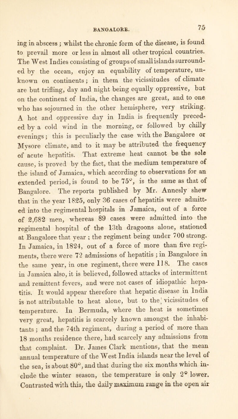 ing in abscess ; whilst the chronic form of the disease, is found to prevail more or less in almost all other tropical countries. The West Indies consisting of groups of small islands surround¬ ed by the ocean, enjoy an equability of temperature, un¬ known on continents; in them the vicissitudes of climate are but trifling, day and night being equally oppressive, but on the continent of India, the changes are great, and to one who has sojourned in the other hemisphere, very striking. A hot and oppressive day in India is frequently preced¬ ed by a cold wind in the morning, or followed by chilly evenings; this is peculiarly the case with the Bangalore or Mysore climate, and to it may be attributed the frequency of acute hepatitis. That extreme heat cannot be the sole cause, is proved by the fact, that the medium temperature of the island of Jamaica, which according to observations for an extended period, is found to be 75^, is the same as that of Bangalore. The reports published by Mr. Annesly shew that in the year 1825, only 36 cases of hepatitis were admitt¬ ed into the regimental hospitals in Jamaica, out of a force of 2,682 men, whereas 89 cases were admitted into the regimental hospital of the 13th dragoons alone, stationed at Bangalore that year ; the regiment being under 700 strong. In Jamaica, in 1824, out of a force of more than five regi¬ ments, there were 72 admissions of hepatitis ; in Bangalore in the same year, in one regiment, there were 118. The cases in Jamaica also, it is believed, followed attacks of intermittent and remittent fevers, and were not cases of idiopathic hepa¬ titis. It would appear therefore that hepatic disease in India is not attributable to heat alone, but to the^ vicissitudes of temperature. In Bermuda, where the heat is sometimes very great, hepatitis is scarcely known amongst the inhabi¬ tants ; and the 74th regiment, during a period of more than 18 months residence there, had scarcely any admissions from that complaint. Dr. James Clark mentions, that the mean annual temperature of the West India islands near the level of the sea, is about 80^^, and that during the six months which in¬ clude the winter season, the temperature is only 2® lower. Contrasted with this, the daily maximum range in the open air