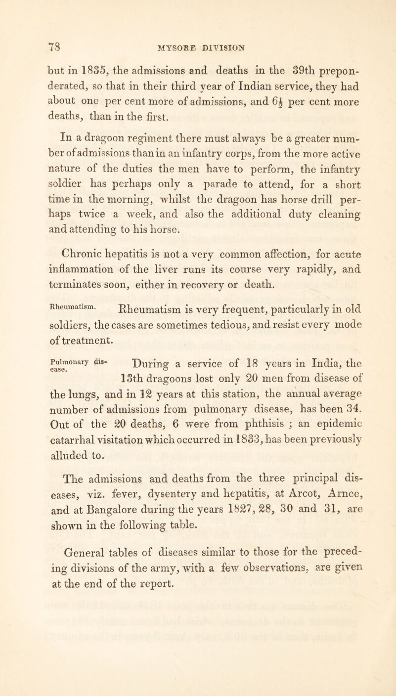 but in 1835^ the admissions and deaths in the 39th prepon¬ derated, so that in their third year of Indian service, they had about one per cent more of admissions, and 6j per cent more deaths, than in the first. In a dragoon regiment there must always be a greater num¬ ber of admissions than in an infantry corps, from the more active nature of the duties the men have to perform, the infantry soldier has perhaps only a parade to attend, for a short time in the morning, whilst the dragoon has horse drill per¬ haps twice a week, and also the additional duty cleaning and attending to his horse. Chronic hepatitis is not a very common affection, for acute inflammation of the liver runs its course very rapidly, and terminates soon, either in recovery or death. Rheumatism. Kheumatism is very frequent, particularly in old soldiers, the cases are sometimes tedious, and resist every mode of treatment. Pulmonary dis- Duriiis: a service of 18 years in India, the 13th dragoons lost only 20 men from disease of the lungs, and in 12 years at this station, the annual average number of admissions from pulmonary disease, has been 34. Out of the 20 deaths, 6 were from phthisis ; an epidemic catarrhal visitation which occurred in 1833, has been previously alluded to. The admissions and deaths from the three principal dis¬ eases, viz. fever, dysentery and hepatitis, at Arcot, Arnee, and at Bangalore during the years 1827, 28, 30 and 31, are shown in the following table. General tables of diseases similar to those for the preced¬ ing divisions of the army, with a few observations, are given at the end of the report.