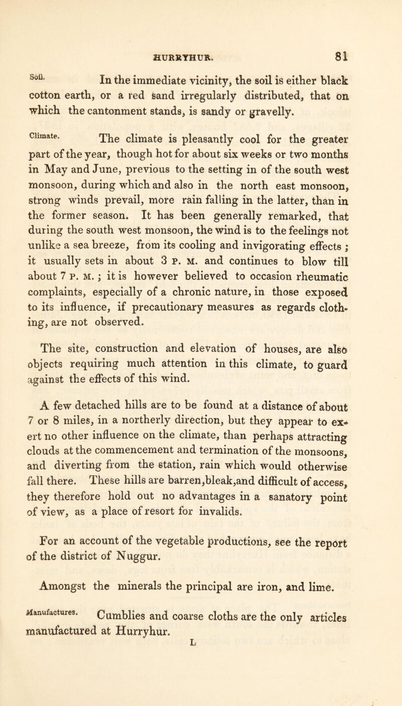 In the immediate vicinity, the soil is either black cotton earth, or a red sand irregularly distributed, that on which the cantonment stands, is sandy or gravelly. Climate. climate is pleasantly cool for the greater part of the year, though hot for about six weeks or two months in May and June, previous to the setting in of the south west monsoon, during which and also in the north east monsoon, strong winds prevail, more rain falling in the latter, than in the former season. It has been generally remarked, that during the south west monsoon, the wind is to the feelings not unlike a sea breeze, from its cooling and invigorating effects ; it usually sets in about 3 p. M. and continues to blow till about 7 p. M.; it is however believed to occasion rheumatic complaints, especially of a chronic nature, in those exposed to its influence, if precautionary measures as regards cloth* ing, are not observed. The site, construction and elevation of houses, are also objects requiring much attention in this climate, to guard against the effects of this wind. A few detached hills are to be found at a distance of about 7 or 8 miles, in a northerly direction, but they appear to ex¬ ert no other influence on the climate, than perhaps attracting clouds at the commencement and termination of the monsoons, and diverting from the station, rain which would otherwise fall there. These hills are barren,bleak,and difficult of access, they therefore hold out no advantages in a sanatory point of view, as a place of resort for invalids. For an account of the vegetable productions, see the report of the district of N uggur. Amongst the minerals the principal are iron, and lime. Manufactures. Cumblies and coarse cloths are the only articles manufactured at Hurryhur.