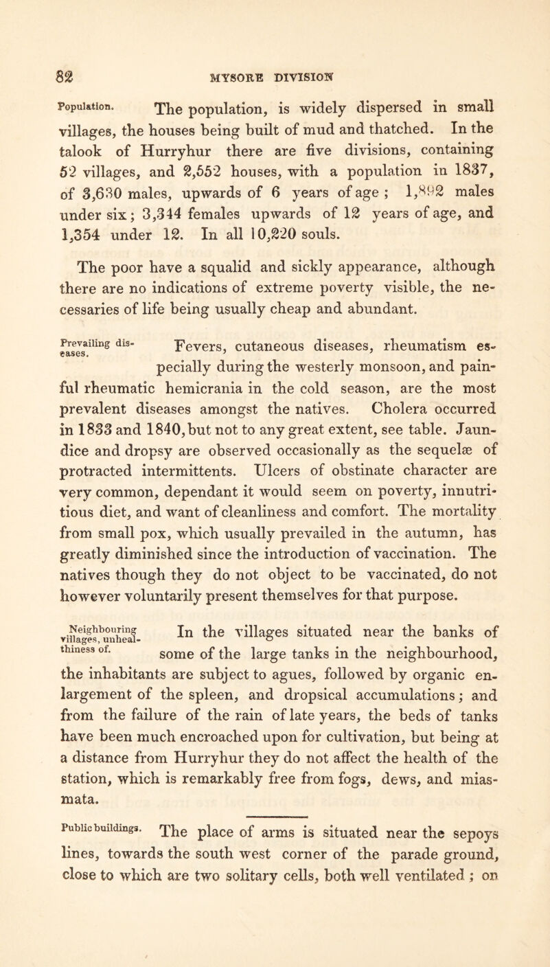 Population. Yhe population, is widely dispersed in small villages, the houses being built of mud and thatched. In the talook of Hurryhur there are five divisions, containing 52 villages, and 2,652 houses, with a population in 1837, of 3,630 males, upwards of 6 years of age ; 1,392 males under six; 3,344 females upwards of 12 years of age, and 1,354 under 12. In all 10,220 souls. The poor have a squalid and sickly appearance, although there are no indications of extreme poverty visible, the ne¬ cessaries of life being usually cheap and abundant. Prevailing dis- Fcvcrs, cutancous discascs, rheumatism es- eases. ’ ^ pecially during the westerly monsoon, and pain¬ ful rheumatic hemicrania in the cold season, are the most prevalent diseases amongst the natives. Cholera occurred in 1833 and 1840, but not to any great extent, see table. Jaun¬ dice and dropsy are observed occasionally as the sequelse of protracted intermittents. Ulcers of obstinate character are very common, dependant it would seem on poverty, innutri¬ tions diet, and want of cleanliness and comfort. The mortality from small pox, which usually prevailed in the autumn, has greatly diminished since the introduction of vaccination. The natives though they do not object to be vaccinated, do not however voluntarily present themselves for that purpose. viiuS^uuheaf- villages situated near the banks of thiness of. some of the large tanks in the neighbourhood, the inhabitants are subject to agues, followed by organic en¬ largement of the spleen, and dropsical accumulations; and from the failure of the rain of late years, the beds of tanks have been much encroached upon for cultivation, but being at a distance from Hurryhur they do not affect the health of the station, which is remarkably free from fogs, dews, and mias¬ mata. Public buildings, place of arms is situated near the sepoys lines, towards the south west corner of the parade ground, close to which are two solitary cells, both well ventilated ; on