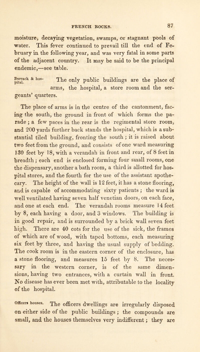 moisture, decaying vegetation, swamps, or stagnant pools of water. This fever continued to prevail till the end of Fe¬ bruary in the following year, and was very fatal in some parts of the adjacent country. It may be said to be the principal endemic,—see table. Barrack & hos¬ pital. The only public buildings are the place of arms, the hospital, a store room and the ser¬ geants’ quarters. The place of arms is in the centre of the cantonment, fac¬ ing the south, the ground in front of which forms the pa¬ rade ; a few paces in the rear is the regimental store room, and 200 yards further back stands the hospital, which is a sub¬ stantial tiled building, fronting the south ; it is raised about two feet from the ground, and consists of one ward measuring 130 feet by 18, with a verandah in front and rear, of 8 feet in breadth; each end is enclosed forming four small rooms, one the dispensary, another a bath room, a third is allotted for hos« pital stores, and the fourth for the use of the assistant apothe¬ cary. The height of the wall is 12 feet, it has a stone flooring, and is capable of accommodating sixty patients ; the ward is well ventilated having seven half Venetian doors, on each face, and one at each end. The verandah rooms measure 14 feet by 8, each having a door, and 3 windows. The building is in good repair, and is surrounded by a brick wall seven feet high. There are 40 cots for the use of the sick, the frames of which are of wood, with taped bottoms, each measuring six feet by three, and having the usual supply of bedding. The cook room is in the eastern corner of the enclosure, has a stone flooring, and measures 15 feet by 8. The neces¬ sary in the western corner, is of the same dimen¬ sions, having two entrances, with a curtain wall in front. No disease has ever been met with, attributable to the locality of the hospital. Officers houses. officers dwellings are irregularly disposed on either side of the public buildings ; the compounds are small, and the houses themselves very indifferent; they are