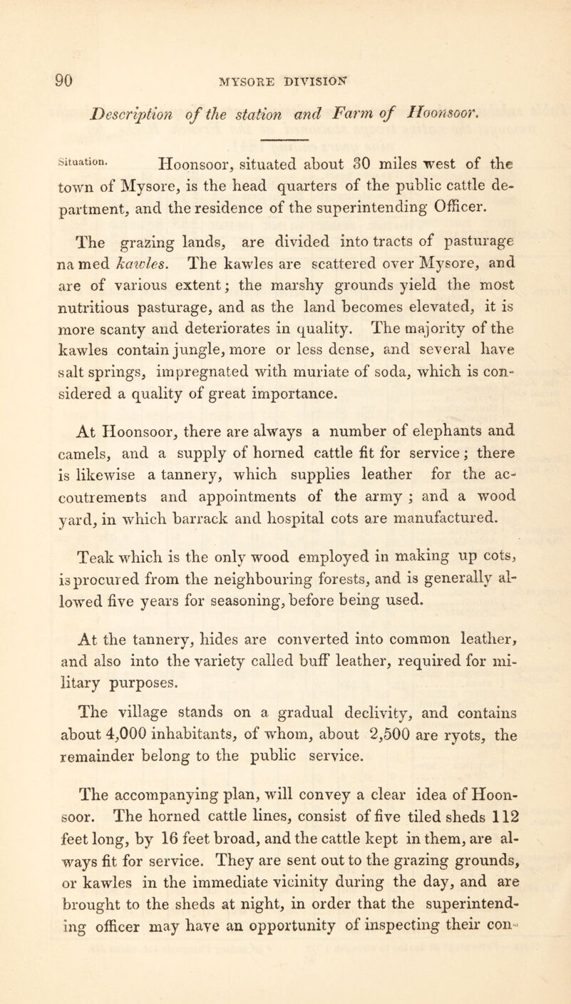 Descriptioji of the station and Farm of Iloonsoor. Situation. Hooiisoor, situated about 30 miles west of the town of Mysore^ is the head quarters of the public cattle de¬ partment, and the residence of the superintending Officer. The grazing lands, are divided into tracts of pasturage na med haioles. The kawles are scattered over Mysore, and are of various extent; the marshy grounds yield the most nutritious pasturage, and as the land becomes elevated, it is more scanty and deteriorates in quality. The majority of the kawles contain jungle, more or less dense, and several have salt springs, impregnated with muriate of soda, which is con- sidered a quality of great importance. At Hoonsoor, there are always a number of elephants and camels, and a supply of horned cattle fit for service; there is likewise a tannery, which supplies leather for the ac¬ coutrements and appointments of the army ; and a wood yard, in which barrack and hospital cots are manufactured. Teak which is the only wood employed in making up cots, is procured from the neighbouring forests, and is generally al¬ lowed five years for seasoning, before being used. At the tannery, hides are converted into common leather, and also into the variety called buff leather, required for mi¬ litary purposes. The village stands on a gradual declivity, and contains about 4,000 inhabitants, of whom, about 2,500 are ryots, the remainder belong to the public service. The accompanying plan, will convey a clear idea of Hoon¬ soor. The horned cattle lines, consist of five tiled sheds 112 feet long, by 16 feet broad, and the cattle kept in them, are al¬ ways fit for service. They are sent out to the grazing grounds, or kawles in the immediate vicinity during the day, and are brought to the sheds at night, in order that the superintend¬ ing officer may have an opportunity of inspecting their con-