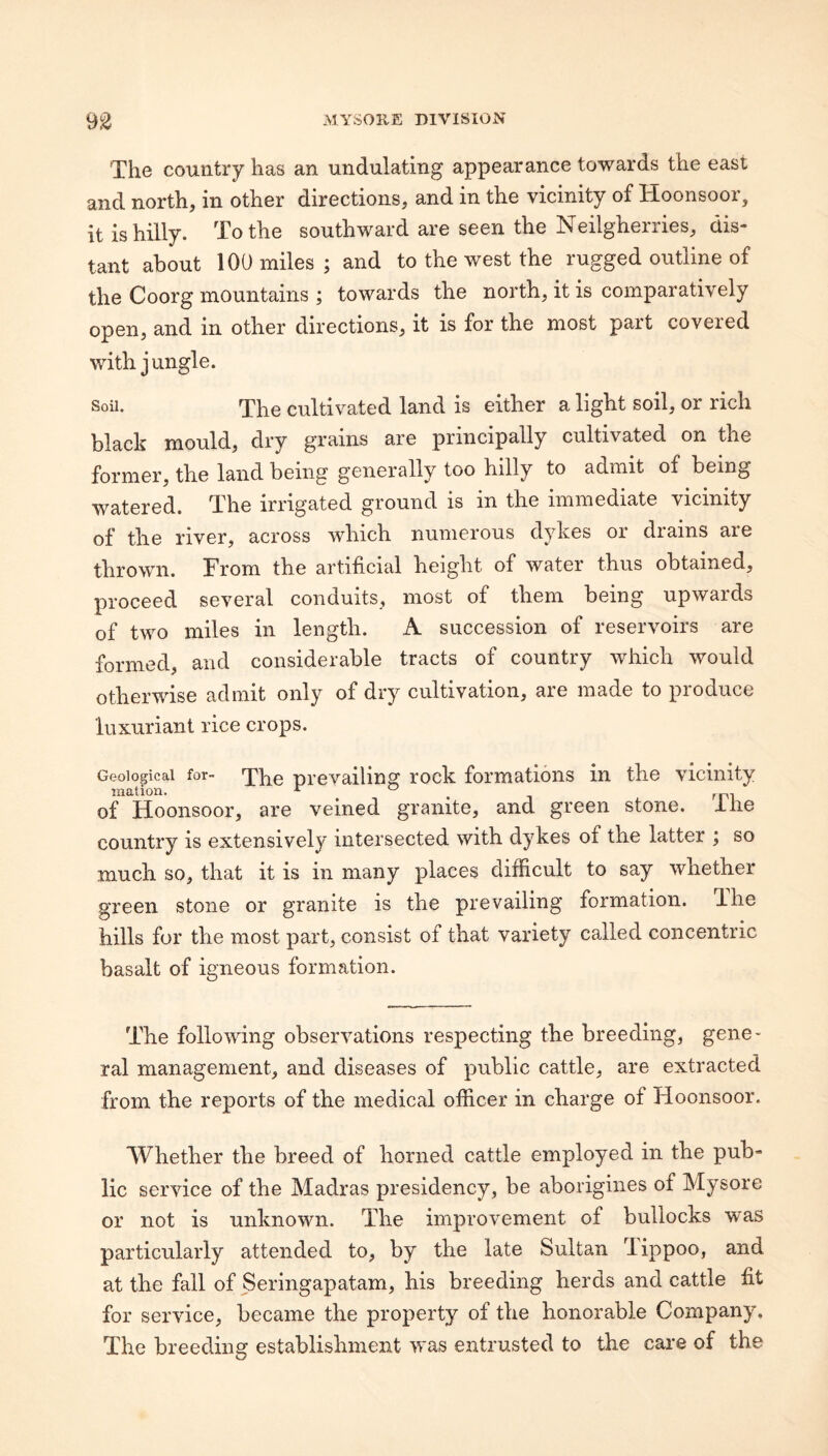 The country has an undulating appearance towards the east and north, in other directions, and in the vicinity of Hoonsoor, it is hilly. To the southward are seen the Neilgherries, dis¬ tant about 100 miles; and to the west the rugged outline of the Coorg mountains ; towards the north, it is comparatively open, and in other directions, it is for the most part covered with jungle. Soil. The cultivated land is either a light soil, or rich black mould, dry grains are principally cultivated on the former, the land being generally too hilly to admit of being watered. The irrigated ground is in the immediate vicinity of the river, across which numerous dykes or drains are thrown. From the artificial height of water thus obtained, proceed several conduits, most of them being upwards of two miles in length. A succession of reservoirs are formed, and considerable tracts of country which would otherwise admit only of dry cultivation, are made to pioduce luxuriant rice crops. Geological for- prevailing rock formations in the vicinity mation. ^ ^ , ^p, of Hoonsoor, are veined granite, and green stone, ilie country is extensively intersected with dykes of the latter ; so much so, that it is in many places difficult to say whether green stone or granite is the prevailing formation. Hie hills for the most part, consist of that variety called concentric basalt of igneous formation. The following observations respecting the breeding, gene¬ ral management, and diseases of public cattle, are extracted from the reports of the medical officer in charge of Hoonsoor. Whether the breed of horned cattle employed in the pub¬ lic service of the Madras presidency, be aborigines of Mysore or not is unknown. The improvement of bullocks was particularly attended to, by the late Sultan Tippoo, and at the fall of Seringapatam, his breeding herds and cattle fit for service, became the property of the honorable Company. The breeding establishment was entrusted to the care of the