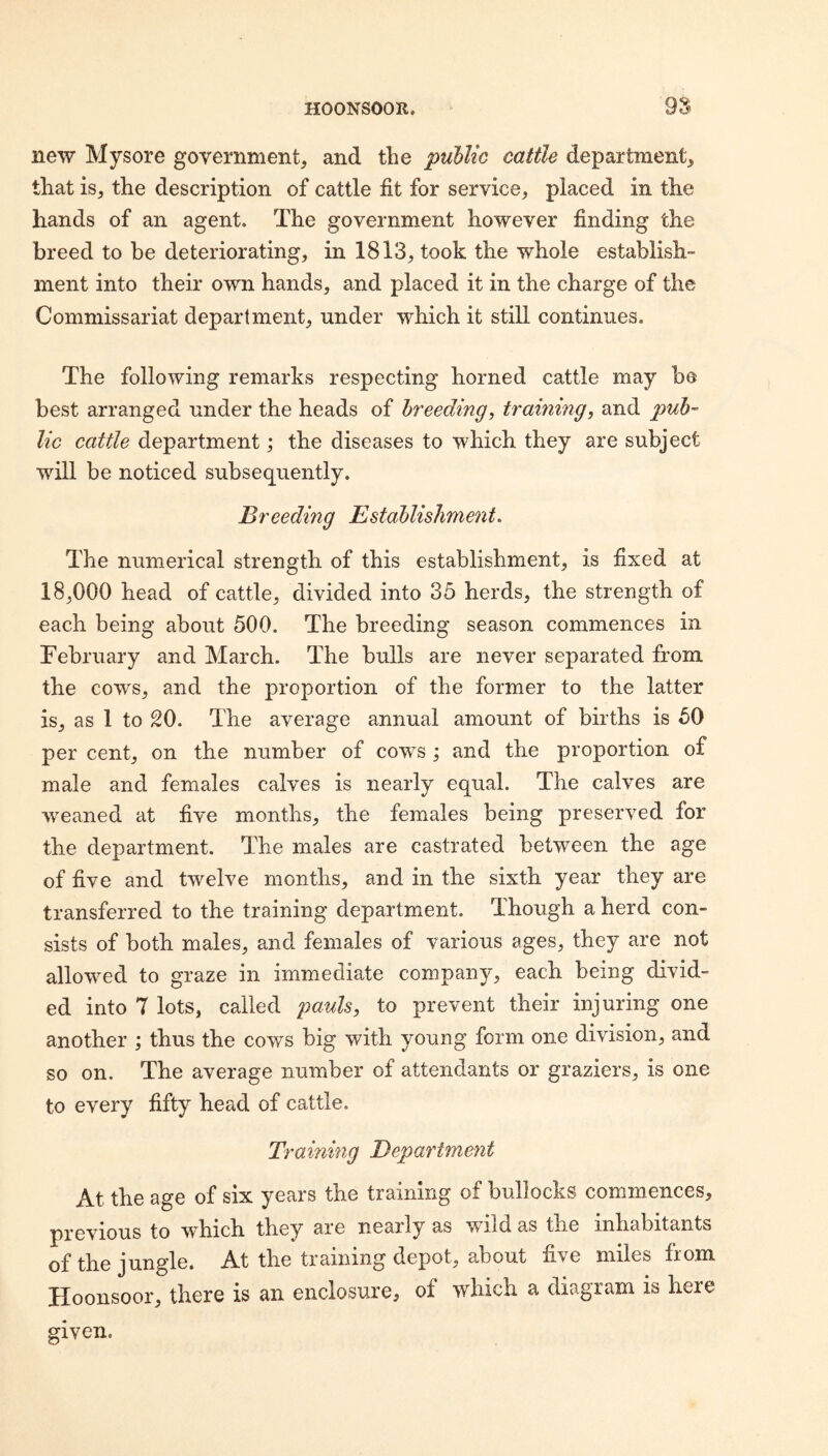 new Mysore government, and the public cattle department, that is, the description of cattle fit for service, placed in the hands of an agent. The government however finding the breed to be deteriorating, in 1813, took the whole establish¬ ment into their own hands, and placed it in the charge of the Commissariat department, under which it still continues. The following remarks respecting horned cattle may be best arranged under the heads of breeding, training, and pub¬ lic cattle department; the diseases to which they are subject will be noticed subsequently. Breeding Bstdblisliment. The numerical strength of this establishment, is fixed at 18,000 head of cattle, divided into 35 herds, the strength of each being about 500. The breeding season commences in February and March. The bulls are never separated from the cows, and the proportion of the former to the latter is, as 1 to SO. The average annual amount of births is 50 per cent, on the number of cows ; and the proportion of male and females calves is nearly equal. The calves are weaned at five months, the females being preserved for the department. The males are castrated between the age of five and twelve months, and in the sixth year they are transferred to the training department. Though a herd con¬ sists of both males, and females of various ages, they are not allowed to graze in immediate company, each being divid¬ ed into 7 lots, called pauh, to prevent their injuring one another ; thus the cows big with young form one division, and so on. The average number of attendants or graziers, is one to every fifty head of cattle. Training Department At the age of six years the training of bullocks commences, previous to which they are nearly as wild as the inhabitants q£ ^tie jungle. At the training depot, about five miles from Hoonsoor, there is an enclosure, of which a diagram is here given.