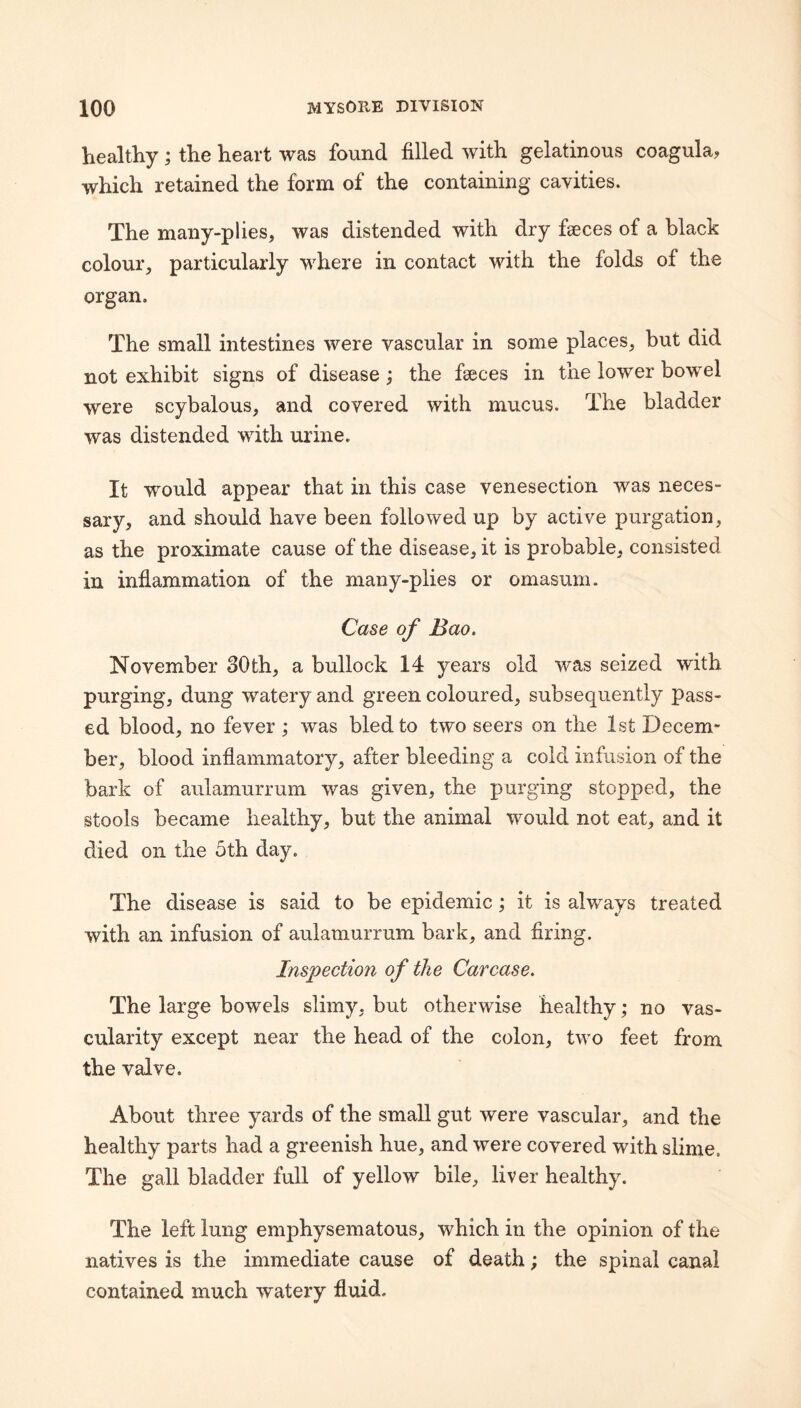 healthy ; the heart was found filled with gelatinous coagula, which retained the form of the containing cavities. The many-plies, was distended with dry faeces of a black colour, particularly where in contact with the folds of the organ. The small intestines were vascular in some places, but did not exhibit signs of disease; the faeces in the lower bowel were scybalous, and covered with mucus. The bladder was distended with urine. It would appear that in this case venesection was neces¬ sary, and should have been followed up by active purgation, as the proximate cause of the disease, it is probable, consisted in inflammation of the many-plies or omasum. Case of Bao. November 30th, a bullock 14 years old was seized with purging, dung watery and green coloured, subsequently pass¬ ed blood, no fever ; was bled to two seers on the 1st Decem¬ ber, blood inflammatory, after bleeding a cold infusion of the bark of aulamurruin was given, the purging stopped, the stools became healthy, but the animal would not eat, and it died on the 5th day. The disease is said to be epidemic; it is always treated with an infusion of aulamurrum bark, and firing. Inspection of the Carcase. The large bowels slimy, but otherwise healthy; no vas¬ cularity except near the head of the colon, two feet from the valve. About three yards of the small gut were vascular, and the healthy parts had a greenish hue, and were covered with slime. The gall bladder full of yellow bile, liver healthy. The left lung emphysematous, which in the opinion of the natives is the immediate cause of death; the spinal canal contained much watery fluid.
