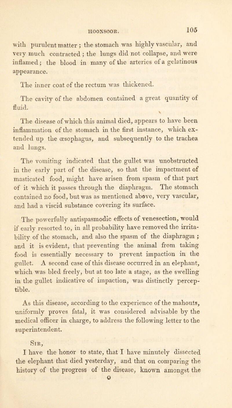 with purulent matter ; the stomach was highly vascular, and very much contracted ; the lungs did not collapse, and were inflamed; the blood in many of the arteries of a gelatinous appearance. The inner coat of the rectum was thickened. The cavity of the abdomen contained a great quantity of fluid. The disease of which this animal died, appears to have been inflammation of the stomach in the first instance, which ex¬ tended up the oesophagus, and subsequently to the trachea and lungs. The vomiting indicated that the gullet was unobstructed ill the early part of the disease, so that the impactment of masticated food, might have arisen from spasm of that part of it which it passes through the diaphragm. The stomach contained no food, but was as mentioned above, very vascular, and had a viscid substance covering its surface. The powerfully antispasmodic effects of venesection, would if early resorted to, in all probability have removed the irrita¬ bility of the stomach, and also the spasm of the diaphragm ; and it is evident, that preventing the animal from taking food is essentially necessary to prevent impaction in the gullet. A second case of this disease occurred in an elephant, which was bled freely, but at too late a stage, as the swelling in the gullet indicative of impaction, was distinctly percep¬ tible. As this disease, according to the experience of the mahouts, uniformly proves fatal, it was considered advisable by the medical officer in charge, to address the following letter to the superintendent. Sir, I have the honor to state, that I have minutely dissected the elej)hant that died yesterday, and that on comparing the history of the progress of the disease, known amongst the o